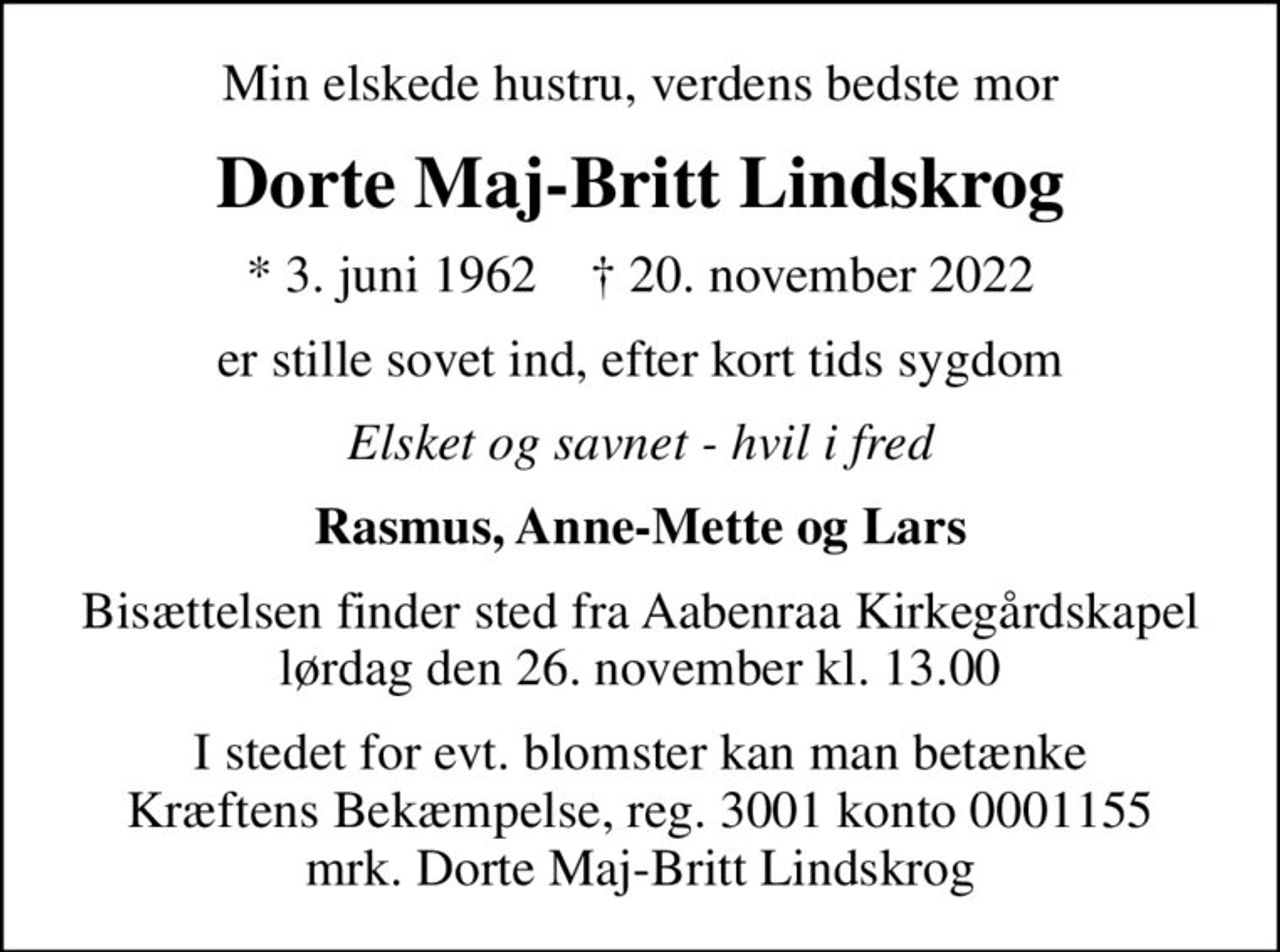 Min elskede hustru, verdens bedste mor
Dorte Maj-Britt Lindskrog
* 3. juni 1962    ✝ 20. november 2022
er stille sovet ind, efter kort tids sygdom
Elsket og savnet - hvil i fred
Rasmus, Anne-Mette og Lars
Bisættelsen finder sted fra Aabenraa Kirkegårdskapel  lørdag den 26. november kl. 13.00 
I stedet for evt. blomster kan man betænke
					Kræftens Bekæmpelse reg.3001konto0001155mrk. Dorte
					Maj-Britt Lindskrog