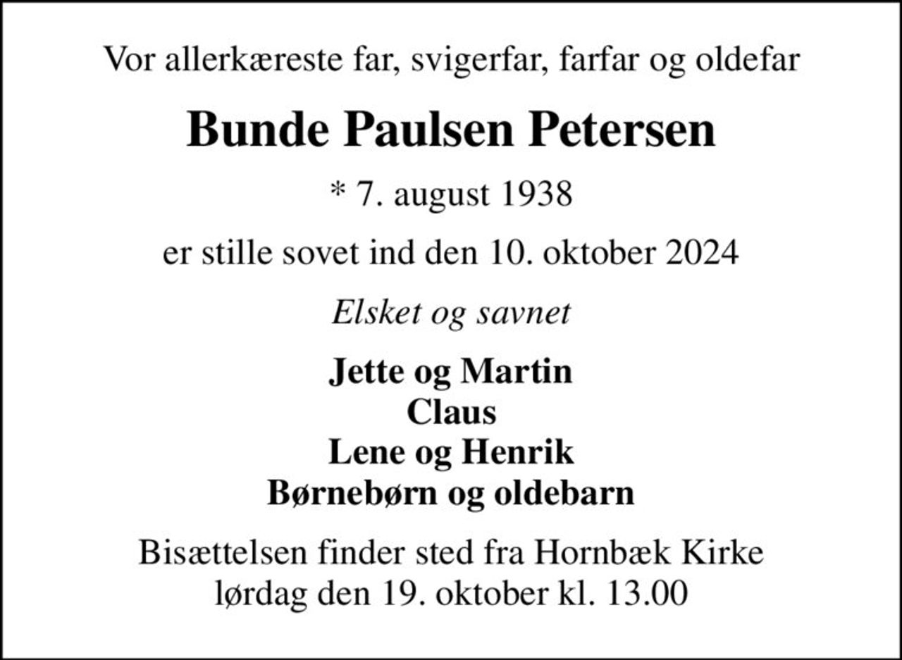 Vor allerkæreste far, svigerfar, farfar og oldefar
Bunde Paulsen Petersen
* 7. august 1938
er stille sovet ind den 10. oktober 2024
Elsket og savnet
Jette og Martin Claus Lene og Henrik Børnebørn og oldebarn
Bisættelsen finder sted fra Hornbæk Kirke  lørdag den 19. oktober kl. 13.00