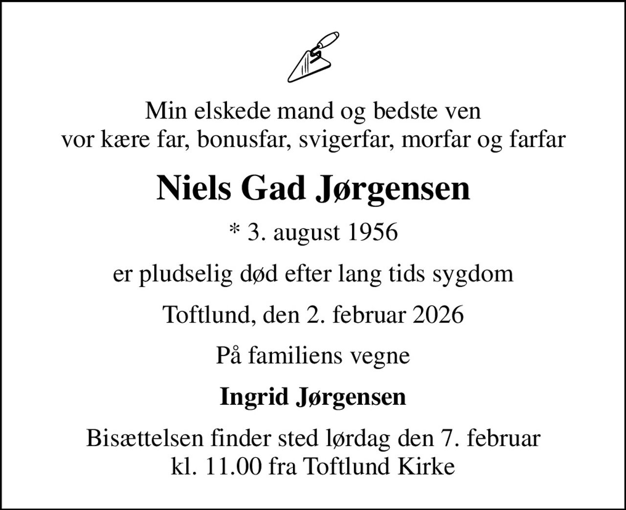 Min elskede mand og bedste ven vor kære far, bonusfar, svigerfar, morfar og farfar
Niels Gad Jørgensen
* 3. august 1956
er pludselig død efter lang tids sygdom
Toftlund, den 2. februar 2026
På familiens vegne
Ingrid Jørgensen
Bisættelsen finder sted lørdag den 7. februar kl. 11.00 fra Toftlund Kirke