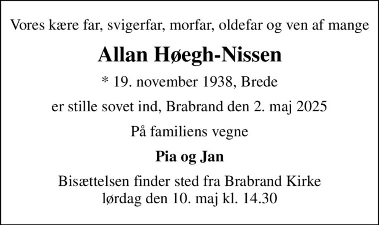 Vores kære far, svigerfar, morfar, oldefar og ven af mange
Allan Høegh-Nissen
* 19. november 1938, Brede
er stille sovet ind, Brabrand den 2. maj 2025
På familiens vegne
Pia og Jan
Bisættelsen finder sted fra Brabrand Kirke  lørdag den 10. maj kl. 14.30