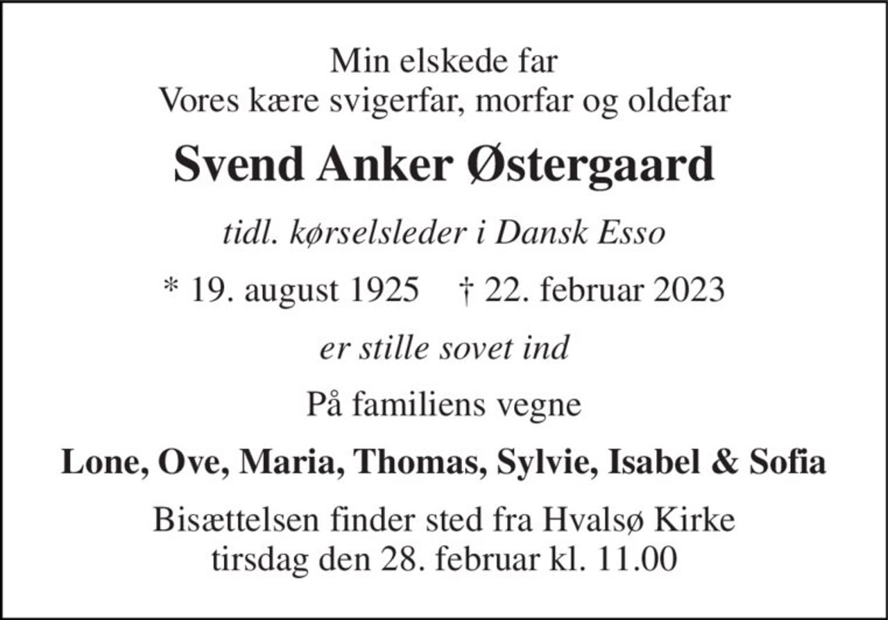 Min elskede far Vores kære svigerfar, morfar og oldefar 
Svend Anker Østergaard 
tidl. kørselsleder i Dansk Esso 
★​ 19. august 1925​    ✝​ 22. februar 2023 
er stille sovet ind 
På familiens vegne 
Lone, Ove, Maria, Thomas, Sylvie, Isabel & Sofia 
Bisættelsen​ finder sted fra Hvalsø Kirke​ tirsdag den 28. februar​ kl. 11.00
