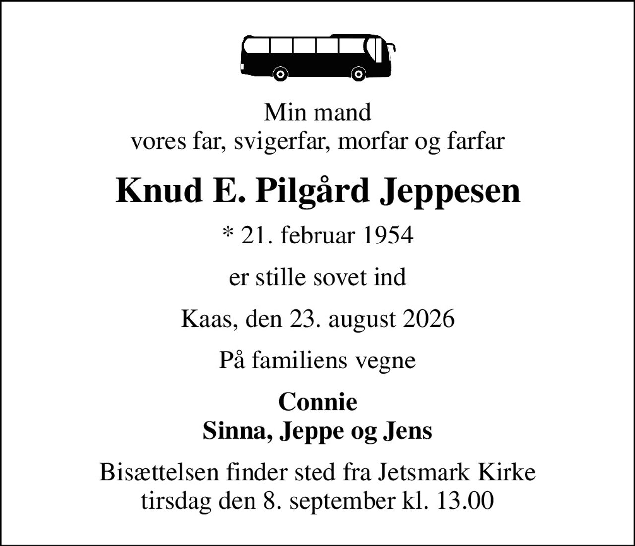 Min mand vores far, svigerfar, morfar og farfar
Knud E. Pilgård Jeppesen
* 21. februar 1954
er stille sovet ind
Kaas, den 23. august 2026
På familiens vegne
Connie Sinna, Jeppe og Jens
Bisættelsen finder sted fra Jetsmark Kirke  tirsdag den 8. september kl. 13.00