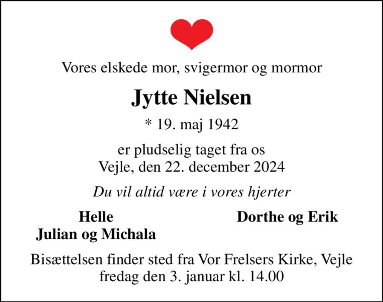 Vores elskede mor, svigermor og mormor
Jytte Nielsen
* 19. maj 1942
er pludselig taget fra os Vejle, den 22. december 2024
Du vil altid være i vores hjerter
Helle
Dorthe og Erik
Julian og Michala
Bisættelsen finder sted fra Vor Frelsers Kirke, Vejle  fredag den 3. januar kl. 14.00