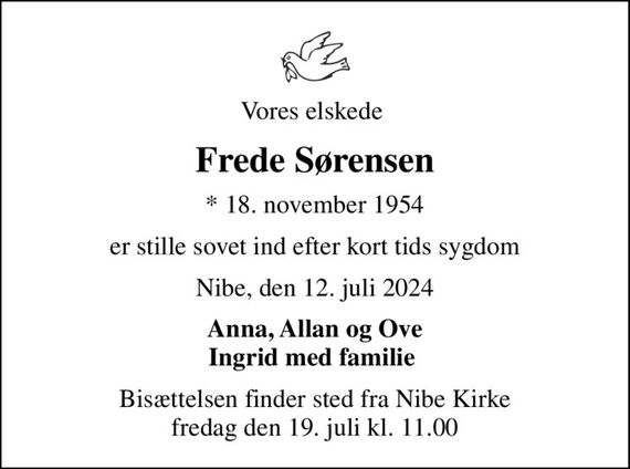 Vores elskede 
Frede Sørensen
* 18. november 1954
er stille sovet ind efter kort tids sygdom
Nibe, den 12. juli 2024
Anna, Allan og Ove Ingrid med familie 
Bisættelsen finder sted fra Nibe Kirke  fredag den 19. juli kl. 11.00