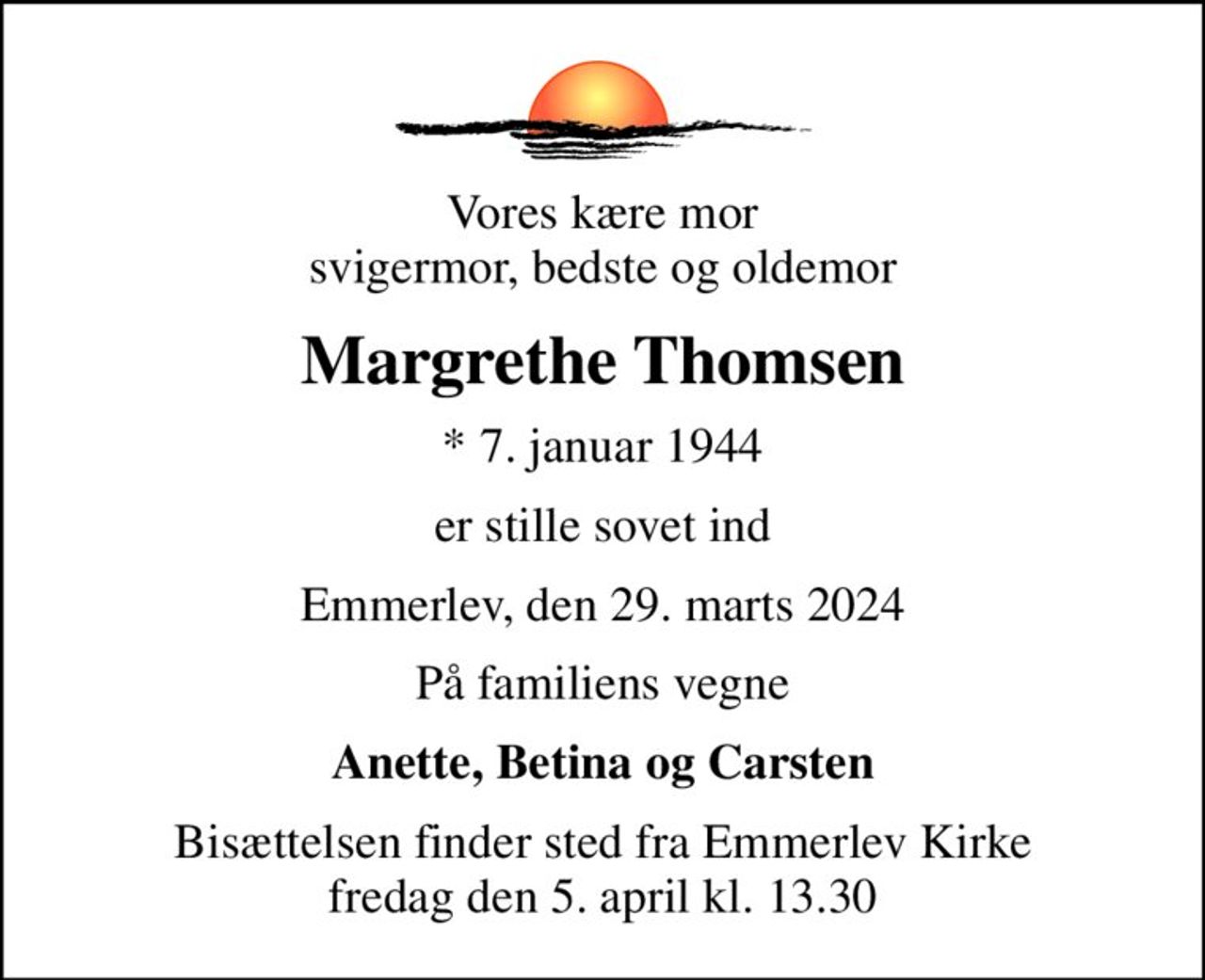 Vores kære mor svigermor, bedste og oldemor
Margrethe Thomsen
* 7. januar 1944
er stille sovet ind
Emmerlev, den 29. marts 2024
På familiens vegne
Anette, Betina og Carsten
Bisættelsen finder sted fra Emmerlev Kirke  fredag den 5. april kl. 13.30