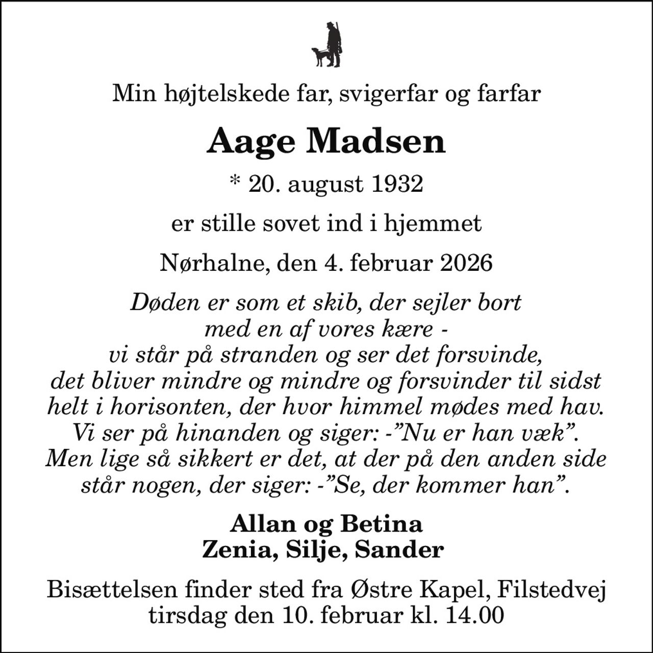 Min højtelskede far, svigerfar og farfar
Aage Madsen
* 20. august 1932
er stille sovet ind i hjemmet
Nørhalne, den 4. februar 2026
Døden er som et skib, der sejler bort med en af vores kære - vi står på stranden og ser det forsvinde, det bliver mindre og mindre og forsvinder til sidst helt i horisonten, der hvor himmel mødes med hav. Vi ser på hinanden og siger: -Nu er han væk. Men lige så sikkert er det, at der på den anden side står nogen, der siger: -Se, der kommer han.
Allan og Betina Zenia, Silje, Sander 
Bisættelsen finder sted fra Østre Kapel, Filstedvej  tirsdag den 10. februar kl. 14.00