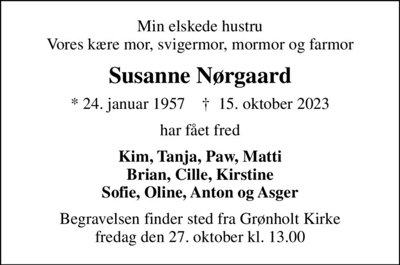 Min elskede hustru Vores kære mor, svigermor, mormor og farmor
Susanne Nørgaard
* 24. januar 1957    ✝ 15. oktober 2023
har fået fred
Kim, Tanja, Paw, Matti Brian, Cille, Kirstine Sofie, Oline, Anton og Asger
Begravelsen finder sted fra Grønholt Kirke  fredag den 27. oktober kl. 13.00