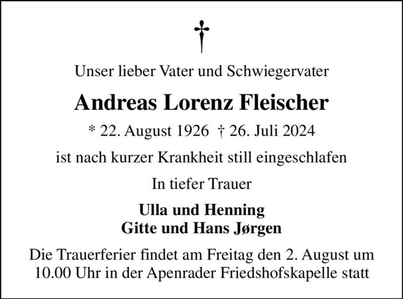 Unser lieber Vater und Schwiegervater
Andreas Lorenz Fleischer
* 22. August 1926   26. Juli 2024
ist nach kurzer Krankheit still eingeschlafen
In tiefer Trauer
Ulla und Henning Gitte und Hans Jørgen
Die Trauerferier findet am Freitag den 2. August um 10.00 Uhr in der Apenrader Friedshofskapelle statt
