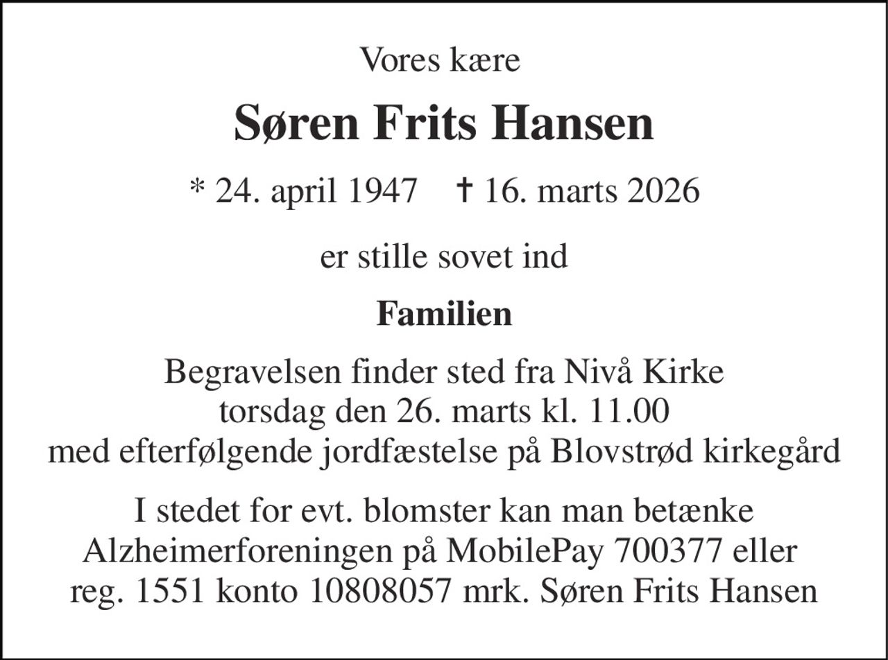 Vores kære  
Søren Frits Hansen 
* 24. april 1947    ✝ 16. marts 2026 
er stille sovet ind 
Familien 
Begravelsen finder sted fra Nivå Kirke torsdag den 26. marts kl. 11.00 med efterfølgende jordfæstelse på Blovstrød kirkegård 
I stedet for evt. blomster kan man betænke Alzheimerforeningen på MobilePay 700377 eller  reg. 1551 konto 10808057 mrk. Søren Frits Hansen