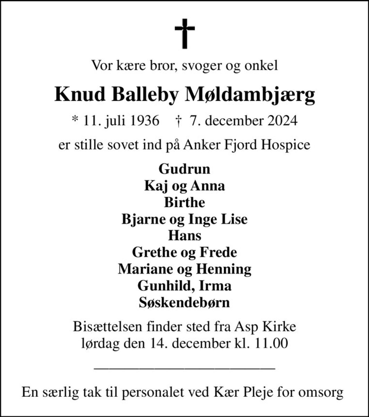Vor kære bror, svoger og onkel
Knud Balleby Møldambjærg
* 11. juli 1936    ✝ 7. december 2024
er stille sovet ind på Anker Fjord Hospice
Gudrun Kaj og Anna Birthe Bjarne og Inge Lise Hans Grethe og Frede Mariane og Henning Gunhild, Irma Søskendebørn
Bisættelsen finder sted fra Asp Kirke  lørdag den 14. december kl. 11.00 

En særlig tak til personalet ved Kær Pleje for omsorg