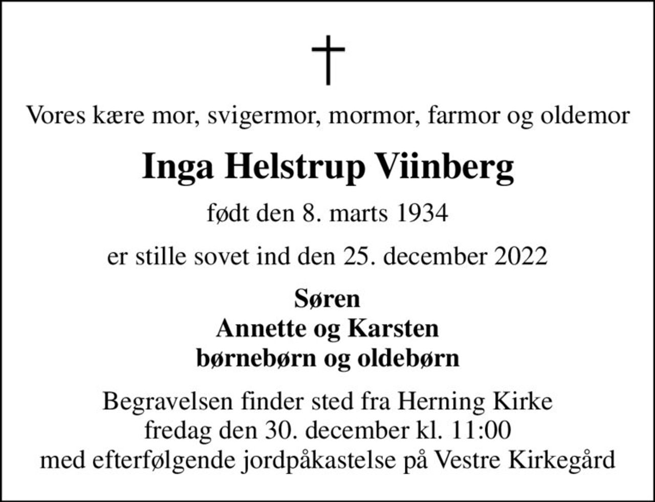 Vores kære mor, svigermor, mormor, farmor og oldemor
Inga Helstrup Viinberg
født den 8. marts 1934
er stille sovet ind den 25. december 2022
Søren Annette og Karsten børnebørn og oldebørn
Begravelsen finder sted fra Herning Kirke fredag den 30. december kl. 11:00 med efterfølgende jordpåkastelse på Vestre Kirkegård