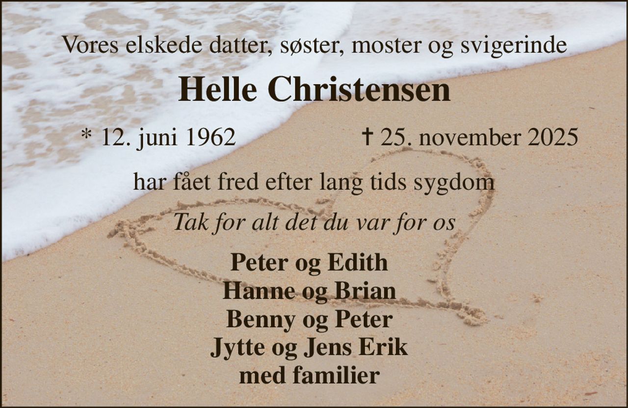 Vores elskede datter, søster, moster og svigerinde 
Helle Christensen​ 
*​ 12. juni 1962 
✝​ 25. november 2025​ 
har fået fred efter lang tids sygdom 
Tak for alt det du var for os 
Peter og Edith Hanne og Brian Benny og Peter Jytte og Jens Erik med familier