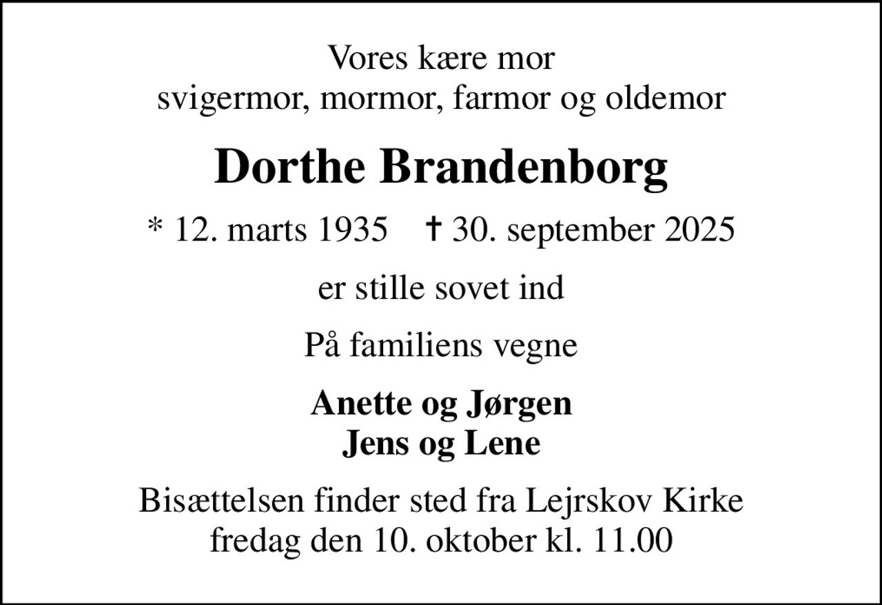 Vores kære mor svigermor, mormor, farmor og oldemor
Dorthe Brandenborg
* 12. marts 1935    ✝ 30. september 2025
er stille sovet ind
På familiens vegne
Anette og Jørgen Jens og Lene
Bisættelsen finder sted fra Lejrskov Kirke  fredag den 10. oktober kl. 11.00