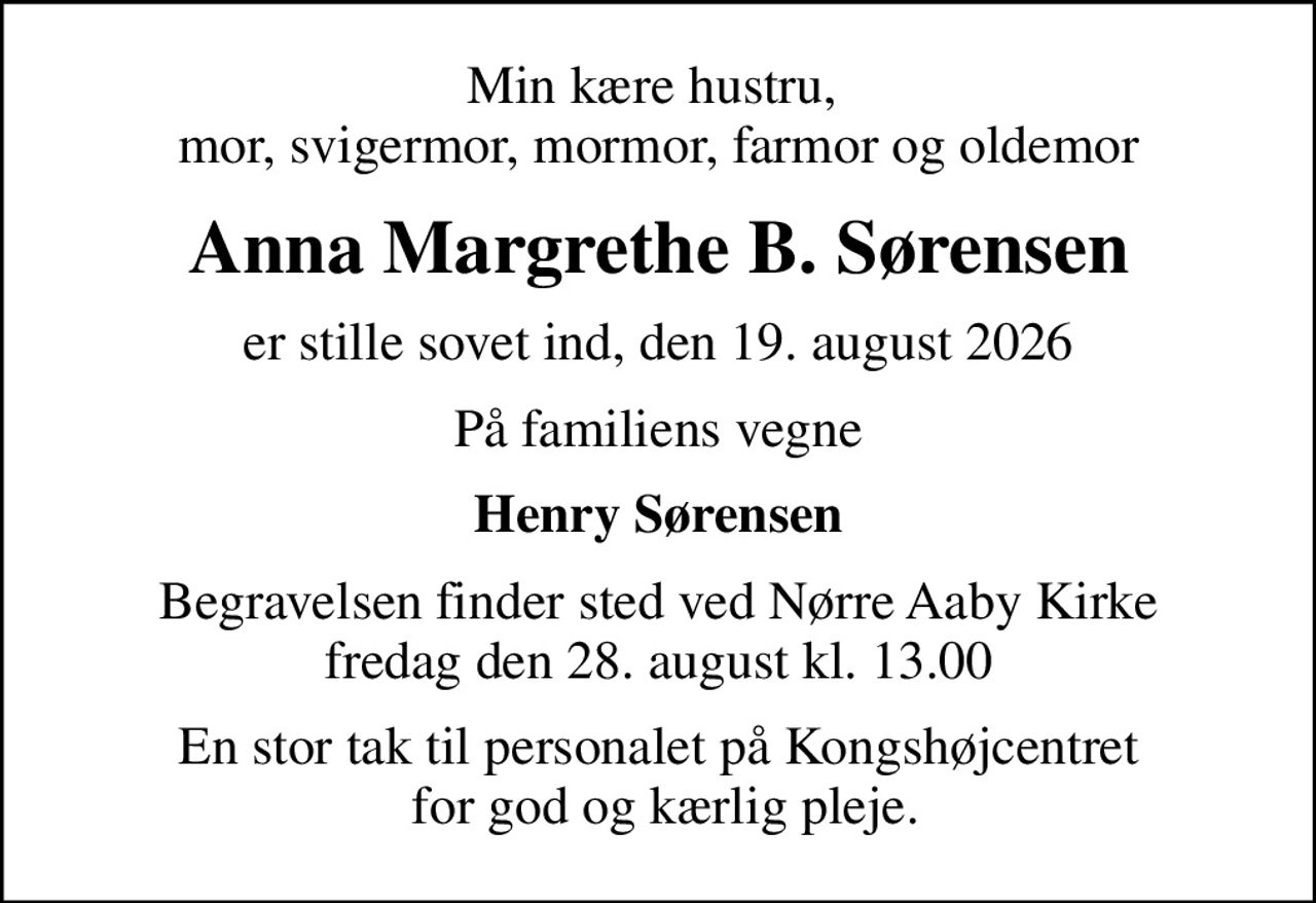 Min kære hustru,  mor, svigermor, mormor, farmor og oldemor
Anna Margrethe B. Sørensen
er stille sovet ind, den 19. august 2026
På familiens vegne
Henry Sørensen
Begravelsen finder sted ved Nørre Aaby Kirke  fredag den 28. august kl. 13.00 
En stor tak til personalet på Kongshøjcentret  for god og kærlig pleje.
