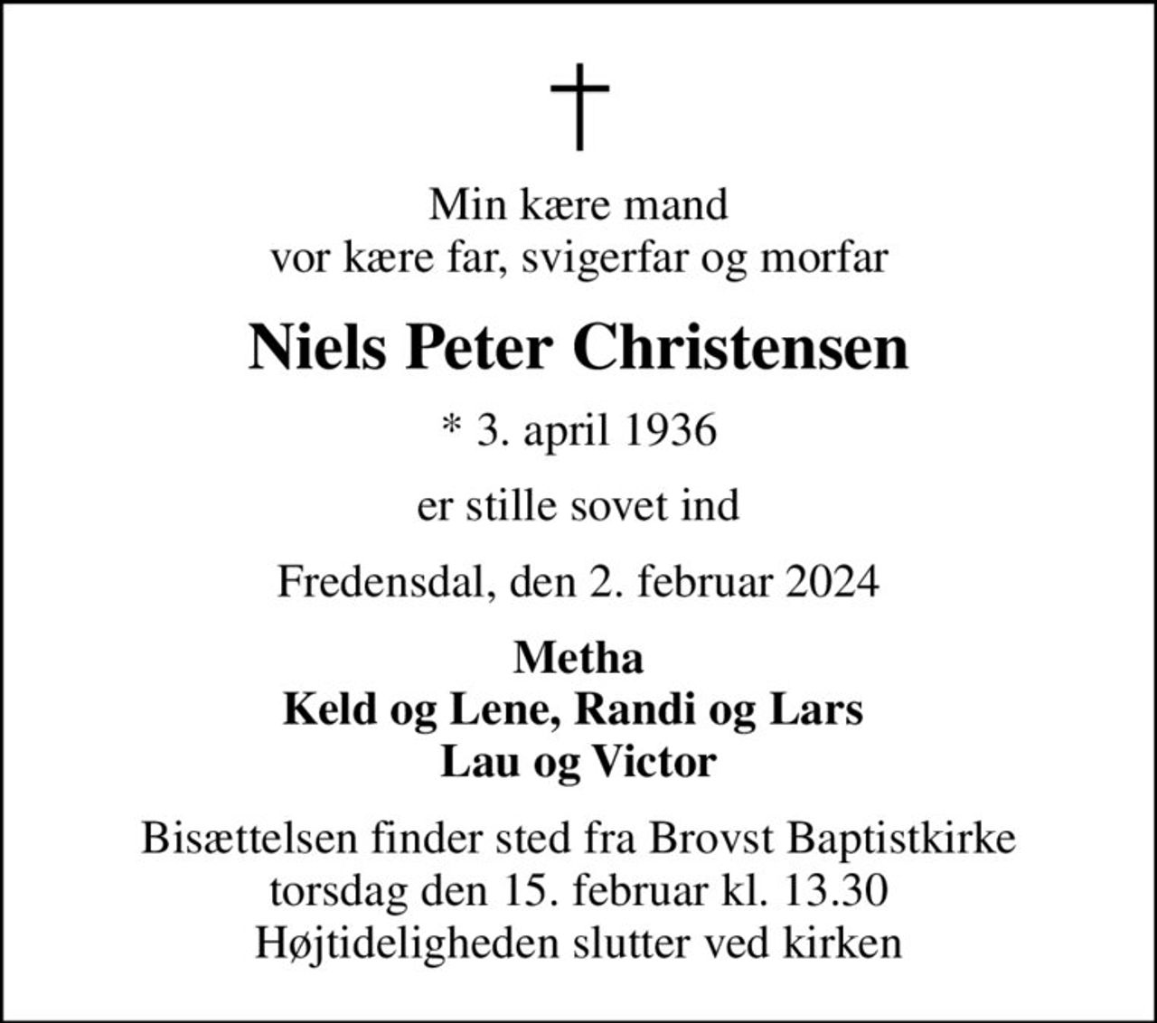 Min kære mand vor kære far, svigerfar og morfar
Niels Peter Christensen
* 3. april 1936
er stille sovet ind
Fredensdal, den 2. februar 2024
Metha Keld og Lene, Randi og Lars  Lau og Victor
Bisættelsen finder sted fra Brovst Baptistkirke  torsdag den 15. februar kl. 13.30  Højtideligheden slutter ved kirken
