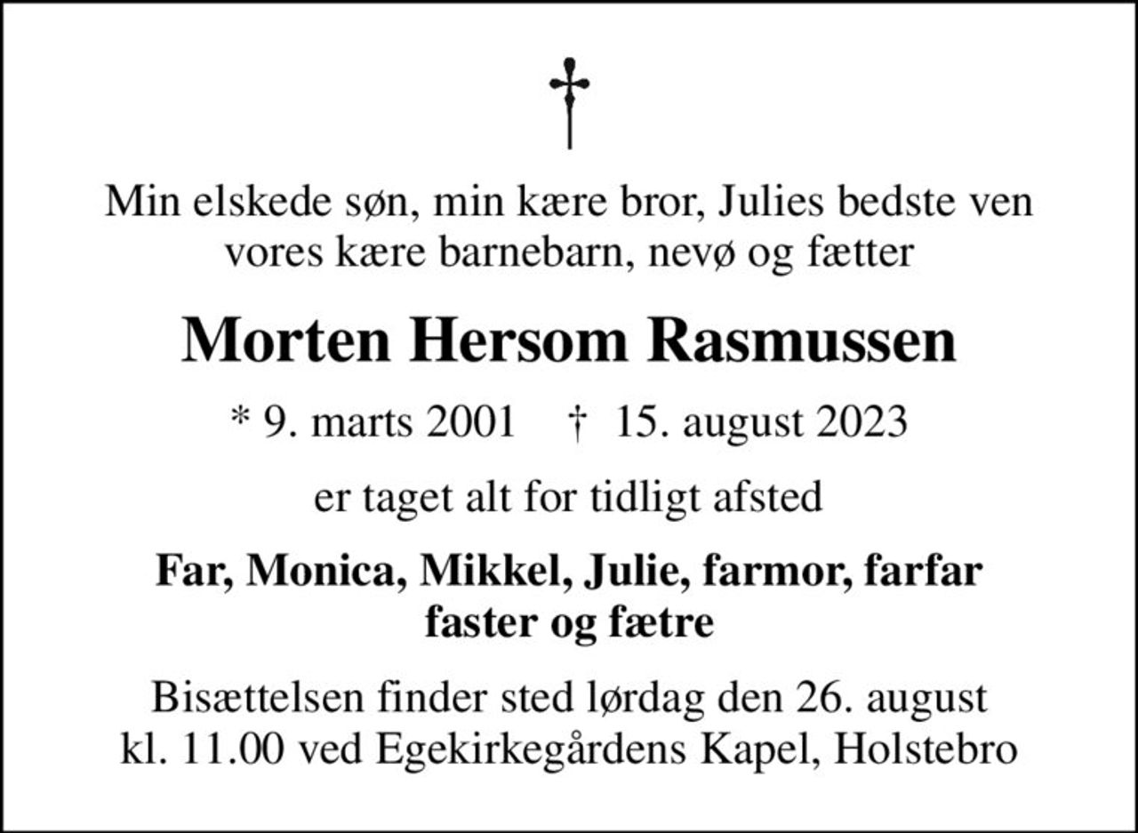 Min elskede søn, min kære bror, Julies bedste ven vores kære barnebarn, nevø og fætter
Morten Hersom Rasmussen
* 9. marts 2001    ✝ 15. august 2023
er taget alt for tidligt afsted
Far, Monica, Mikkel, Julie, farmor, farfar faster og fætre
Bisættelsen finder sted lørdag den 26. august kl. 11.00 ved Egekirkegårdens Kapel, Holstebro