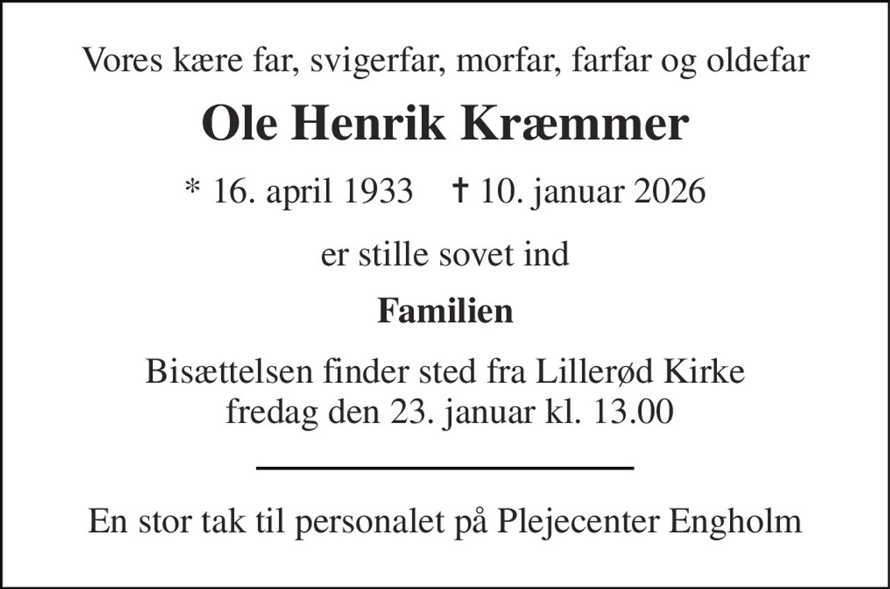 Vores kære far, svigerfar, morfar, farfar og oldefar 
Ole Henrik Kræmmer 
*​ 16. april 1933​    ✝​ 10. januar 2026 
er stille sovet ind 
Familien 
Bisættelsen finder sted fra Lillerød Kirke  fredag den 23. januar kl. 13.00 
En stor tak til personalet på Plejecenter Engholm