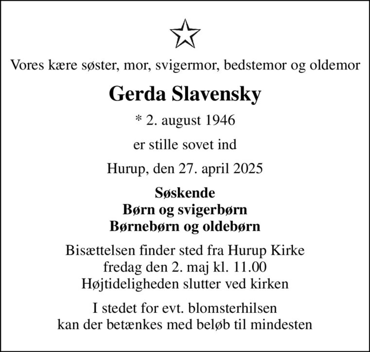 Vores kære søster, mor, svigermor, bedstemor og oldemor
Gerda Slavensky
* 2. august 1946
er stille sovet ind
Hurup, den 27. april 2025
Søskende Børn og svigerbørn Børnebørn og oldebørn
Bisættelsen finder sted fra Hurup Kirke  fredag den 2. maj kl. 11.00  Højtideligheden slutter ved kirken
I stedet for evt. blomsterhilsen kan der betænkes med beløb til mindesten