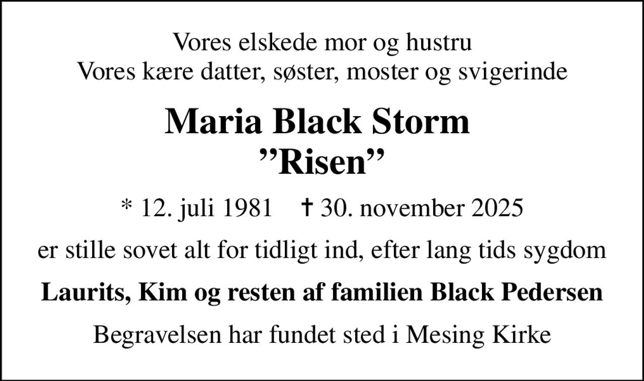 Vores elskede mor og hustru Vores kære datter, søster, moster og svigerinde
Maria Black Storm  Risen
* 12. juli 1981    ✝ 30. november 2025
er stille sovet alt for tidligt ind, efter lang tids sygdom
Laurits, Kim og resten af familien Black Pedersen
Begravelsen har fundet sted i Mesing Kirke