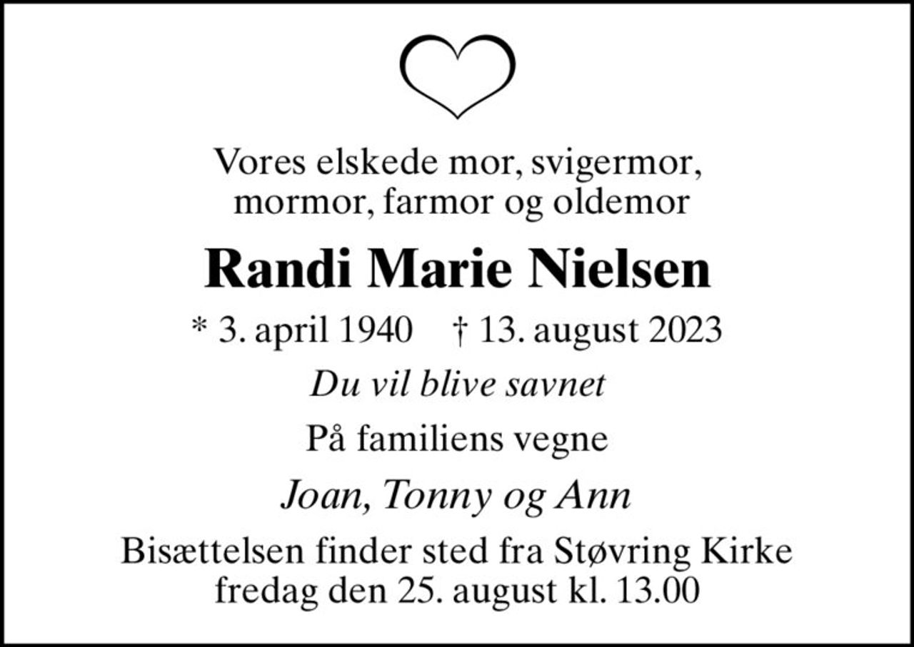 Vores elskede mor, svigermor,  mormor, farmor og oldemor
Randi Marie Nielsen
* 3. april 1940    ✝ 13. august 2023
Du vil blive savnet
På familiens vegne
Joan, Tonny og Ann
Bisættelsen finder sted fra Støvring Kirke  fredag den 25. august kl. 13.00