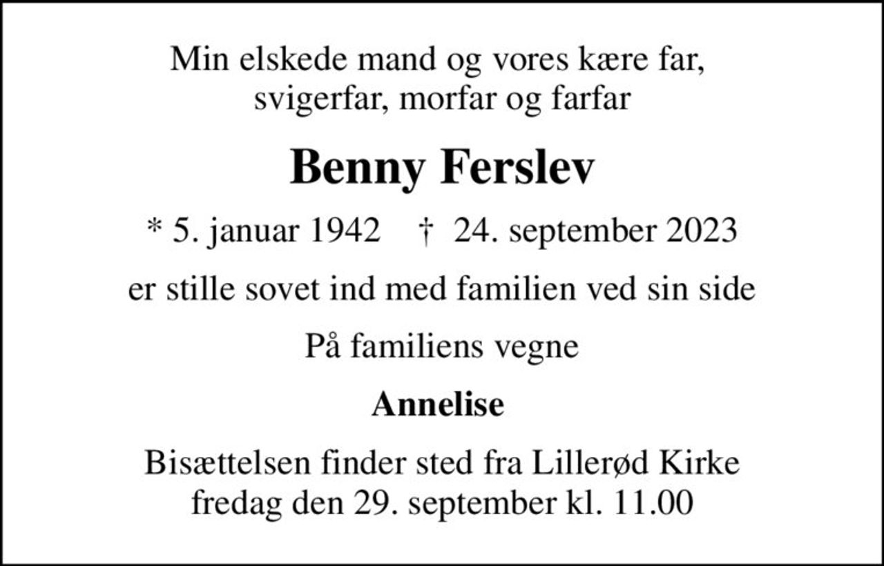 Min elskede mand og vores kære far,  svigerfar, morfar og farfar
Benny Ferslev
* 5. januar 1942    ✝ 24. september 2023
er stille sovet ind med familien ved sin side
På familiens vegne
Annelise 
Bisættelsen finder sted fra Lillerød Kirke  fredag den 29. september kl. 11.00