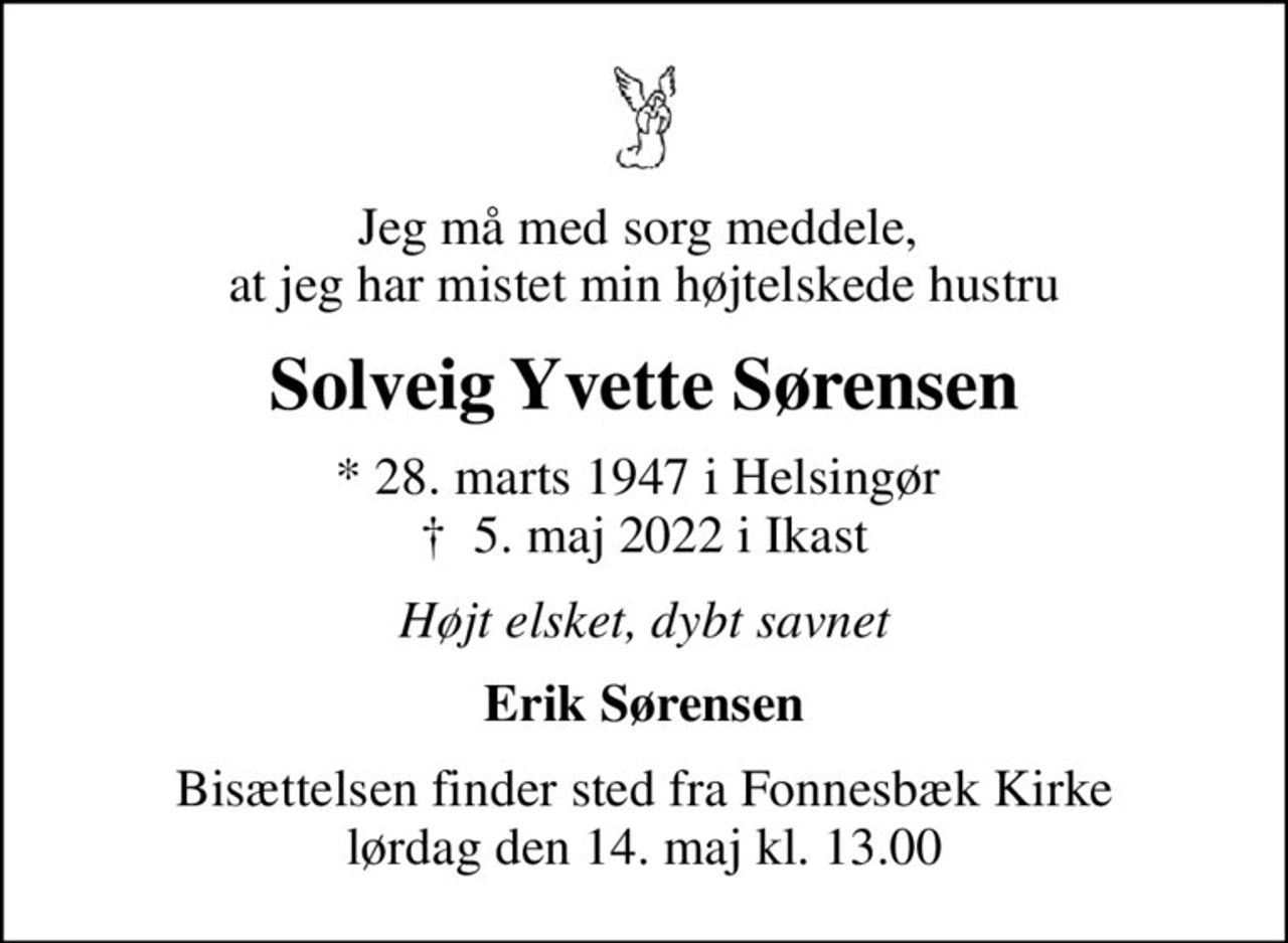 Jeg må med sorg meddele,  at jeg har mistet min højtelskede hustru
Solveig Yvette Sørensen
* 28. marts 1947 i Helsingør 
						✝ 5. maj 2022 i Ikast
Højt elsket, dybt savnet
Erik Sørensen
Bisættelsen finder sted fra Fonnesbæk Kirke  lørdag den 14. maj kl. 13.00