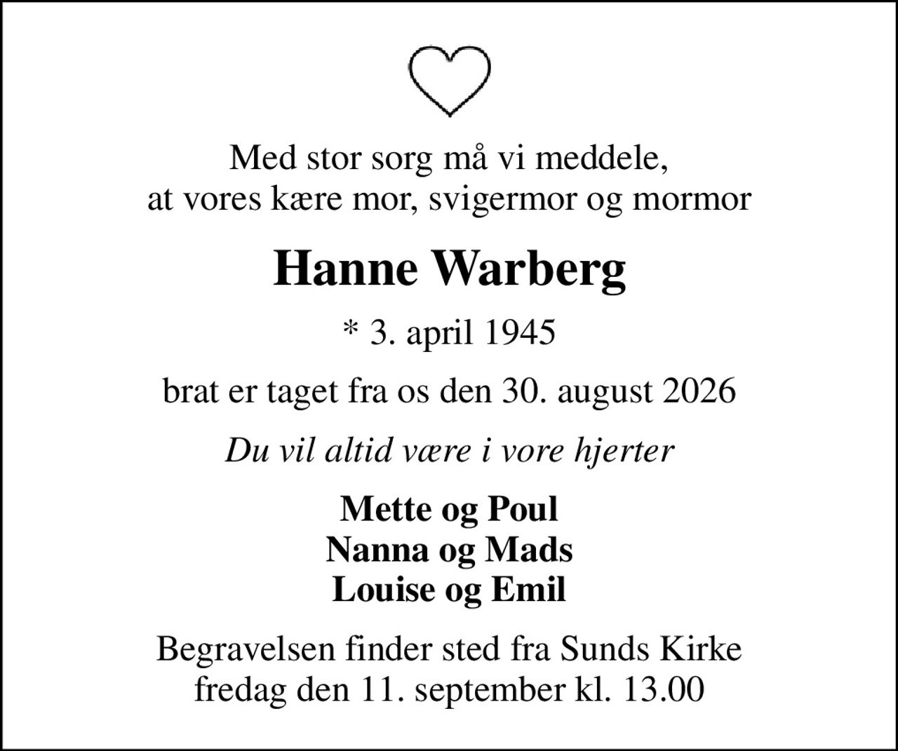 Med stor sorg må vi meddele, at vores kære mor, svigermor og mormor
Hanne Warberg
* 3. april 1945
brat er taget fra os den 30. august 2026
Du vil altid være i vore hjerter
Mette og Poul Nanna og Mads Louise og Emil
Begravelsen finder sted fra Sunds Kirke  fredag den 11. september kl. 13.00
