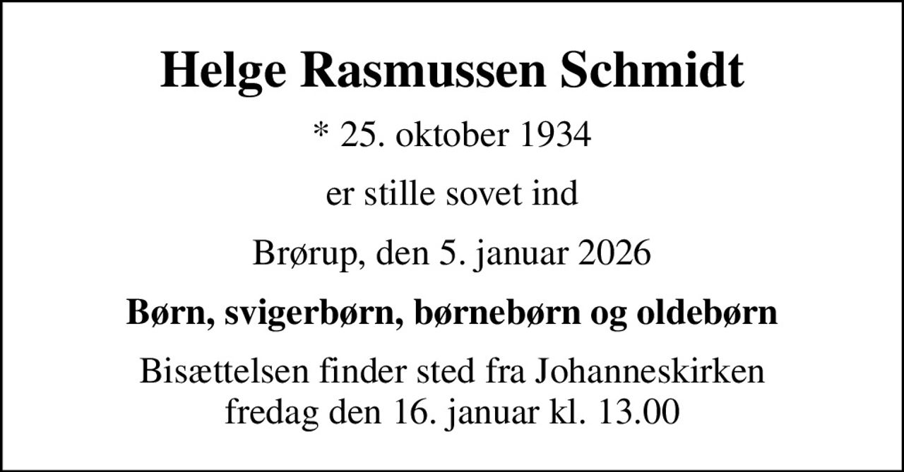 Helge Rasmussen Schmidt
* 25. oktober 1934
er stille sovet ind
Brørup, den 5. januar 2026
Børn, svigerbørn, børnebørn og oldebørn
Bisættelsen finder sted fra Johanneskirken  fredag den 16. januar kl. 13.00