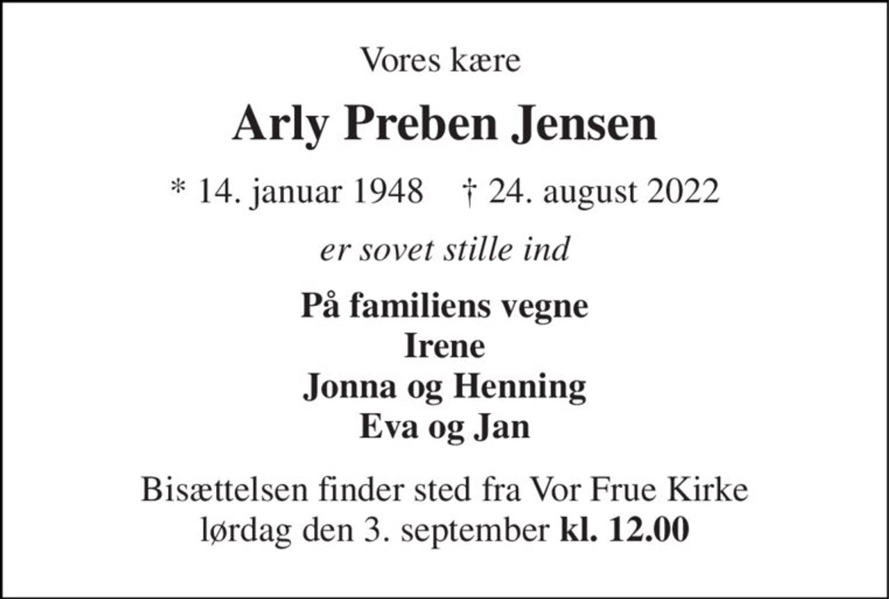 Vores kære  
Arly Preben Jensen 
*​ 14. januar 1948​    †​ 24. august 2022 
er sovet stille ind 
På familiens vegne Irene Jonna og Henning Eva og Jan 
Bisættelsen​ finder sted fra Vor Frue Kirke​ lørdag den 3. september​ kl. 12.00