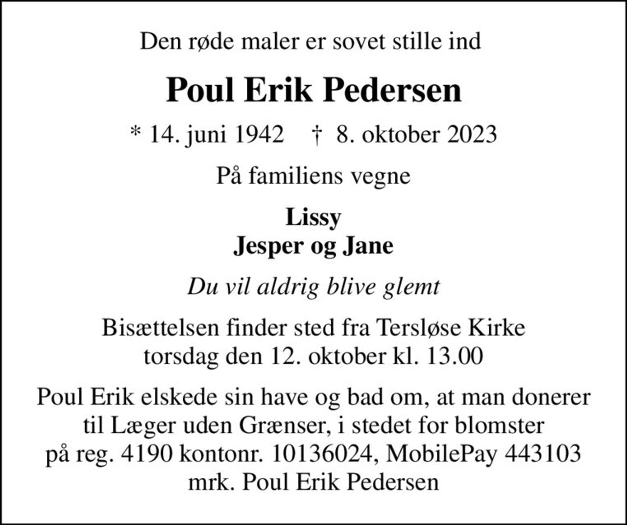 Den røde maler er sovet stille ind 
Poul Erik Pedersen
* 14. juni 1942    ✝ 8. oktober 2023
På familiens vegne
Lissy Jesper og Jane
Du vil aldrig blive glemt
Bisættelsen finder sted fra Tersløse Kirke  torsdag den 12. oktober kl. 13.00 
Poul Erik elskede sin have og bad om, at man donerer til Læger uden Grænser, i stedet for blomster på reg. 4190 kontonr. 10136024, MobilePay 443103 mrk. Poul Erik Pedersen
I stedet for evt. blomster kan man betænke
					Læger uden Grænser reg.4190kontonr.10136024mrk. Poul
					Erik Pedersen