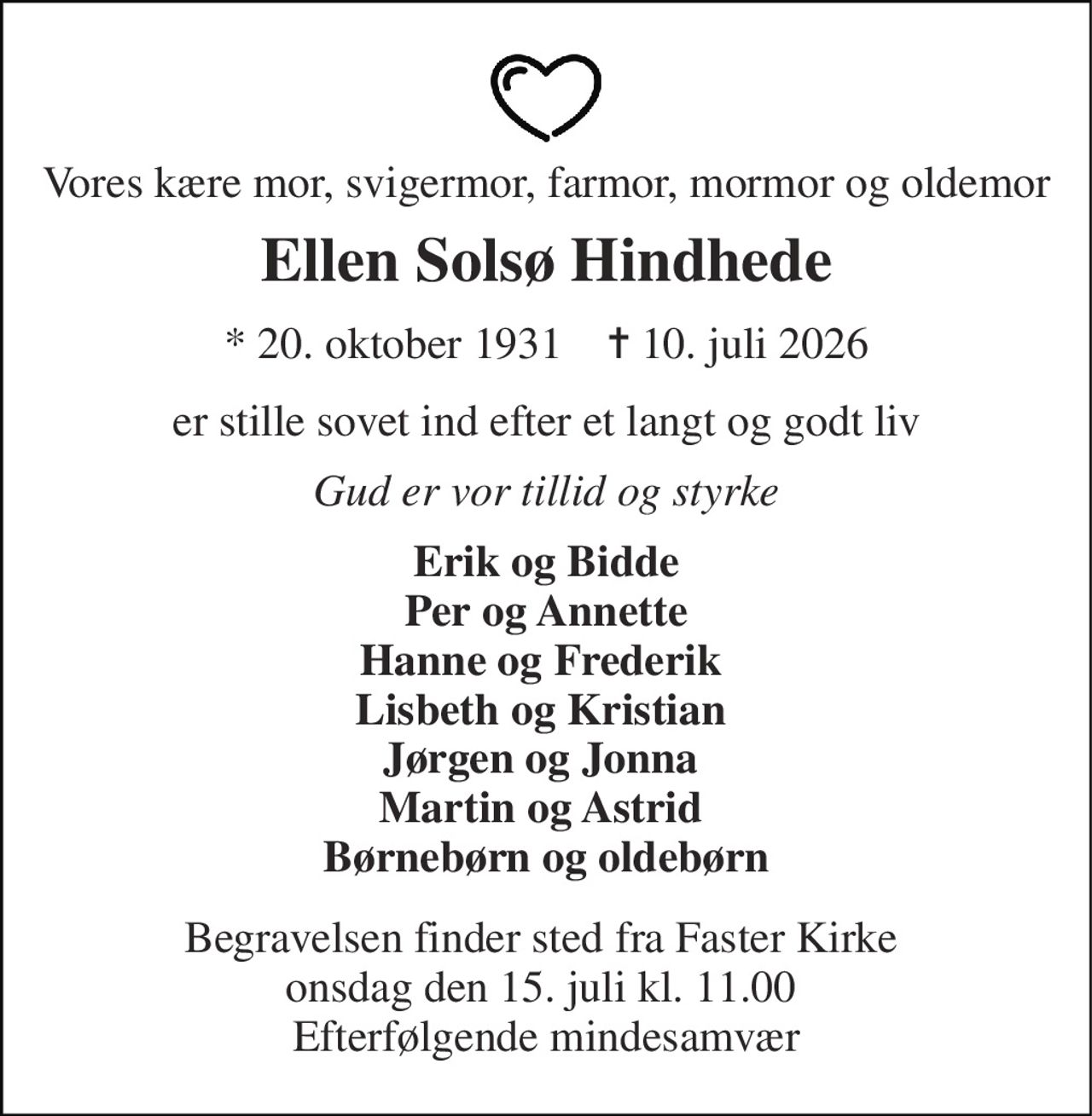 Vores kære mor, svigermor, farmor, mormor og oldemor 
Ellen Solsø Hindhede 
* 20. oktober 1931    ✝ 10. juli 2026 
er stille sovet ind efter et langt og godt liv 
Gud er vor tillid og styrke 
Erik og Bidde Per og Annette Hanne og Frederik  Lisbeth og Kristian  Jørgen og Jonna  Martin og Astrid  Børnebørn og oldebørn 
Begravelsen finder sted fra Faster Kirke  onsdag den 15. juli kl. 11.00  Efterfølgende mindesamvær