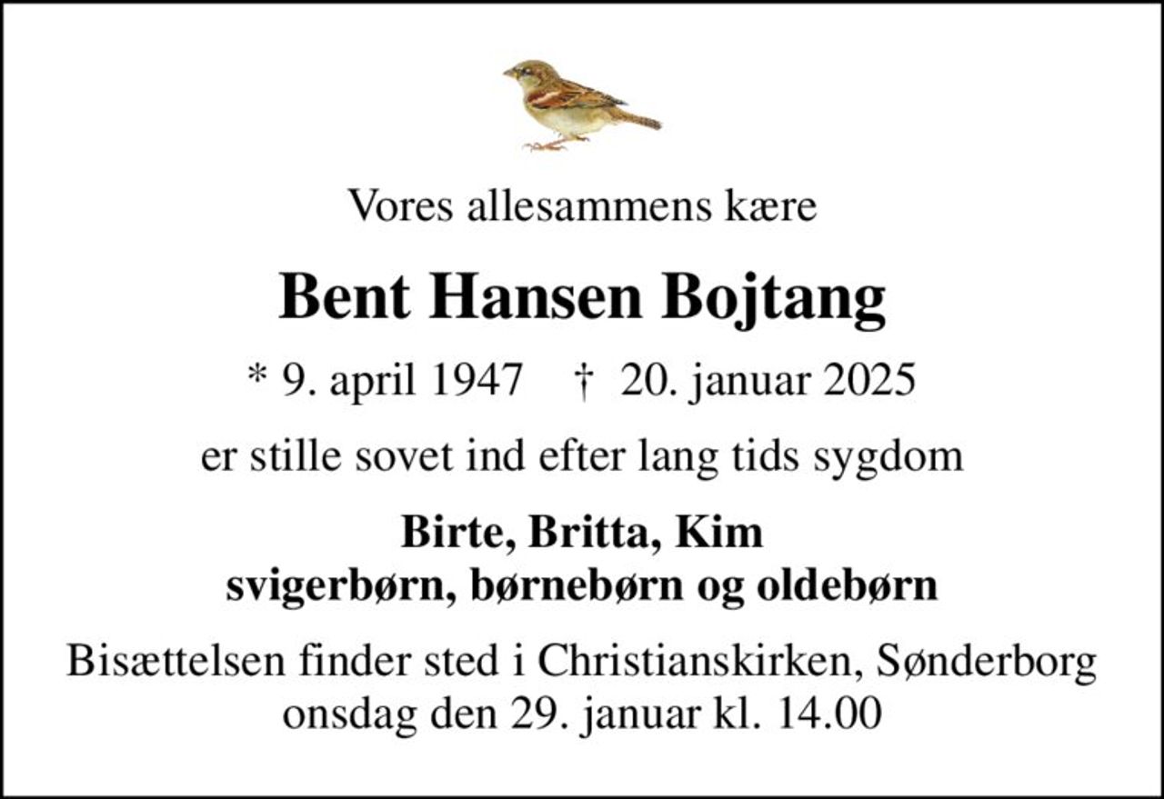 Vores allesammens kære
Bent Hansen Bojtang
* 9. april 1947    ✝ 20. januar 2025
er stille sovet ind efter lang tids sygdom
Birte, Britta, Kim svigerbørn, børnebørn og oldebørn
Bisættelsen finder sted i Christianskirken, Sønderborg  onsdag den 29. januar kl. 14.00