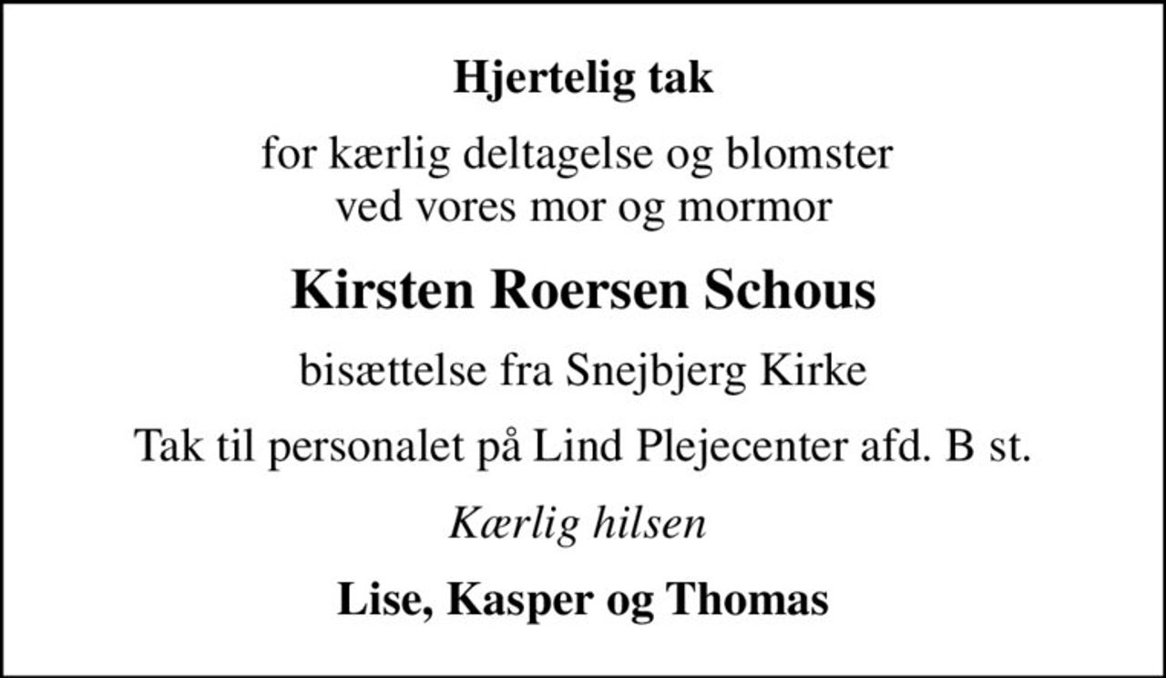 Hjertelig tak
for kærlig deltagelse og blomster  ved vores mor og mormor
Kirsten Roersen Schous
bisættelse fra Snejbjerg Kirke
Tak til personalet på Lind Plejecenter afd. B st.
Kærlig hilsen 
Lise, Kasper og Thomas