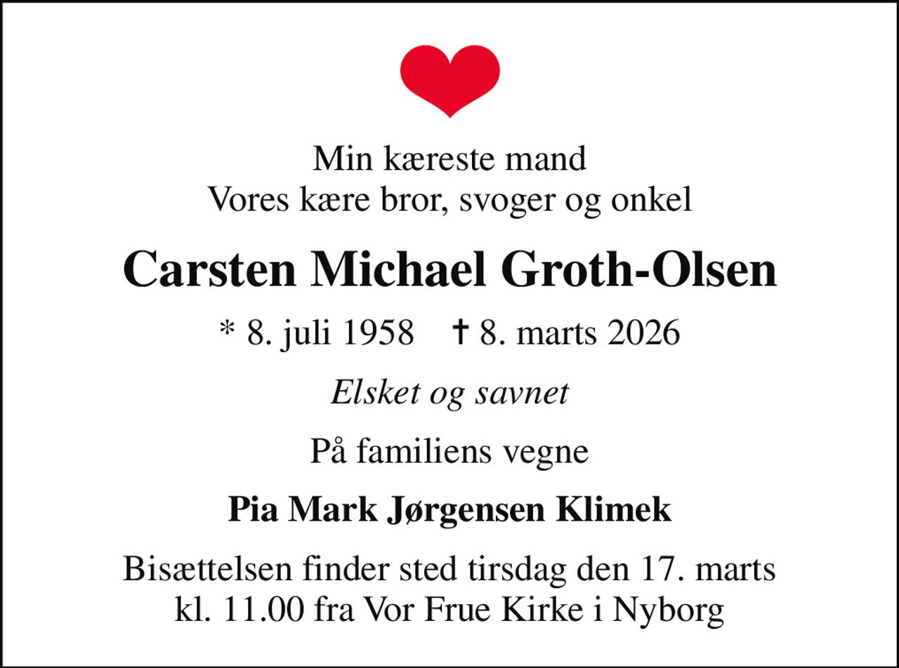 Min kæreste mand Vores kære bror, svoger og onkel
Carsten Michael Groth-Olsen
* 8. juli 1958    ✝ 8. marts 2026
Elsket og savnet
På familiens vegne
Pia Mark Jørgensen Klimek
Bisættelsen finder sted tirsdag den 17. marts kl. 11.00 fra Vor Frue Kirke i Nyborg