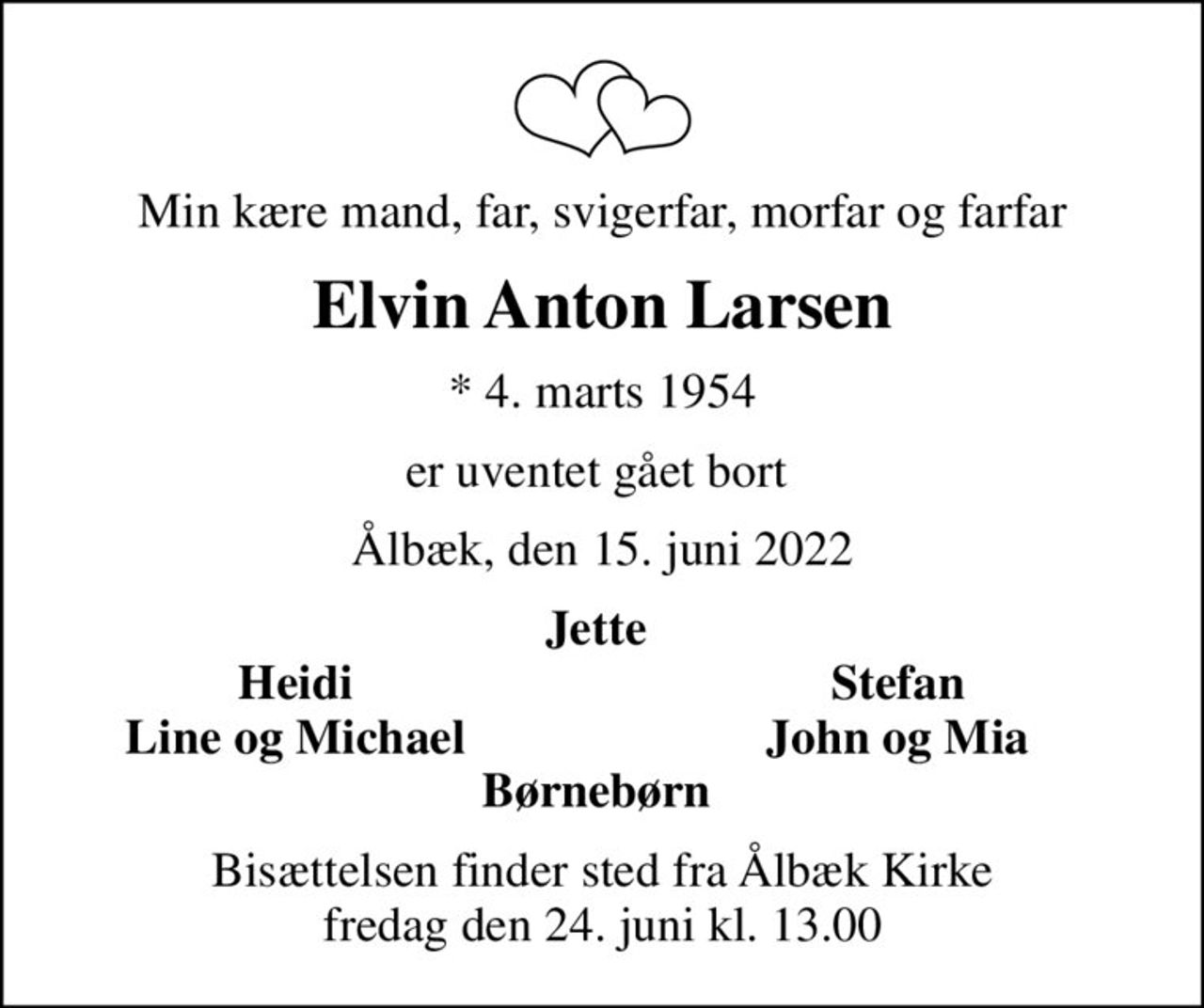 Min kære mand, far, svigerfar, morfar og farfar
Elvin Anton Larsen
* 4. marts 1954
er uventet gået bort 
Ålbæk, den 15. juni 2022
Jette 
Heidi 
Stefan 
Line og Michael 
John og Mia 
Bisættelsen finder sted fra Ålbæk Kirke  fredag den 24. juni kl. 13.00