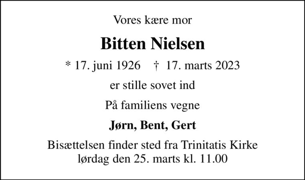 Vores kære mor
Bitten Nielsen
* 17. juni 1926    ✝ 17. marts 2023
er stille sovet ind
På familiens vegne
Jørn, Bent, Gert
Bisættelsen finder sted fra Trinitatis Kirke  lørdag den 25. marts kl. 11.00