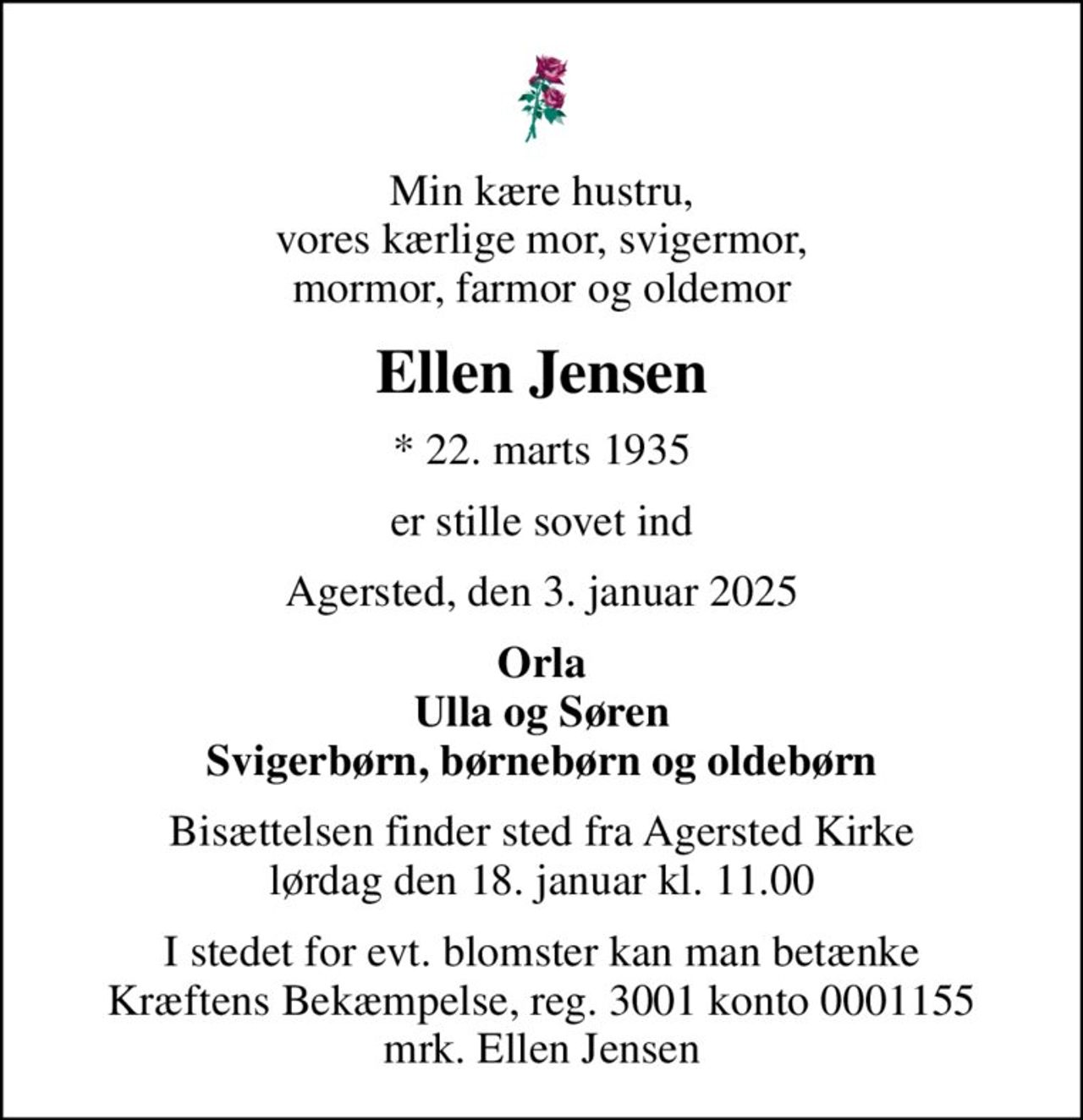 Min kære hustru, vores kærlige mor, svigermor, mormor, farmor og oldemor
Ellen Jensen
* 22. marts 1935
er stille sovet ind
Agersted, den 3. januar 2025
Orla Ulla og Søren Svigerbørn, børnebørn og oldebørn
Bisættelsen finder sted fra Agersted Kirke  lørdag den 18. januar kl. 11.00 
I stedet for evt. blomster kan man betænke
					Kræftens Bekæmpelse reg.3001konto0001155mrk. Ellen
					Jensen