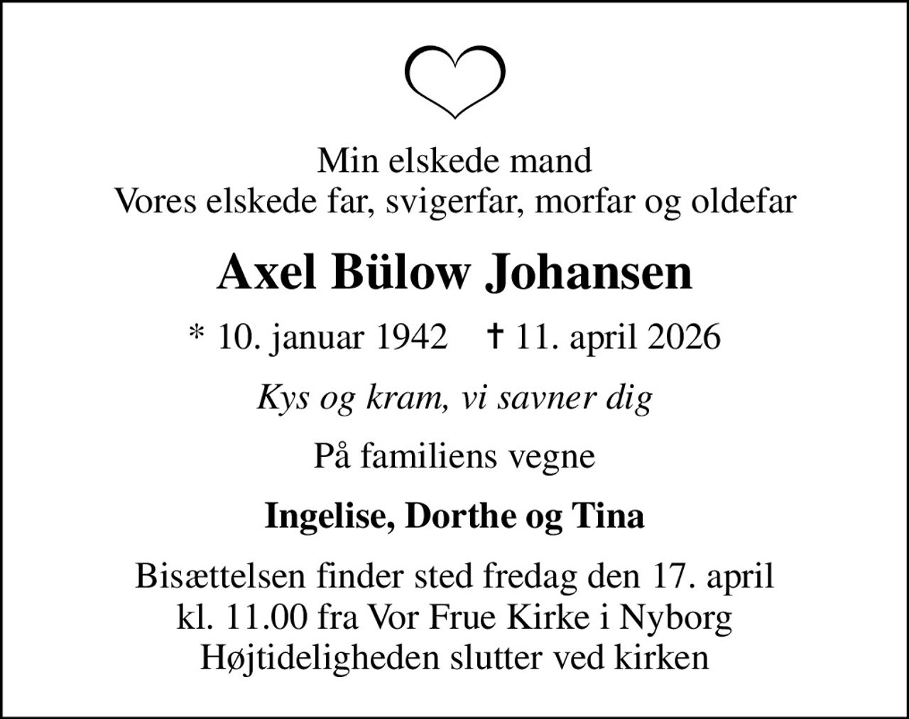 Min elskede mand Vores elskede far, svigerfar, morfar og oldefar
Axel Bülow Johansen
* 10. januar 1942    ✝ 11. april 2026
Kys og kram, vi savner dig
På familiens vegne
Ingelise, Dorthe og Tina
Bisættelsen finder sted fredag den 17. april kl. 11.00 fra Vor Frue Kirke i Nyborg Højtideligheden slutter ved kirken