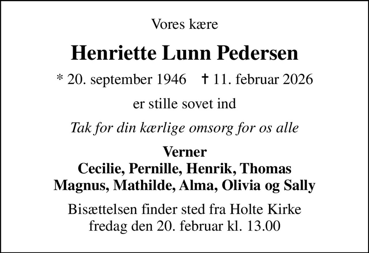 Vores kære
Henriette Lunn Pedersen
* 20. september 1946    ✝ 11. februar 2026
er stille sovet ind
Tak for din kærlige omsorg for os alle
Verner Cecilie, Pernille, Henrik, Thomas Magnus, Mathilde, Alma, Olivia og Sally
Bisættelsen finder sted fra Holte Kirke  fredag den 20. februar kl. 13.00