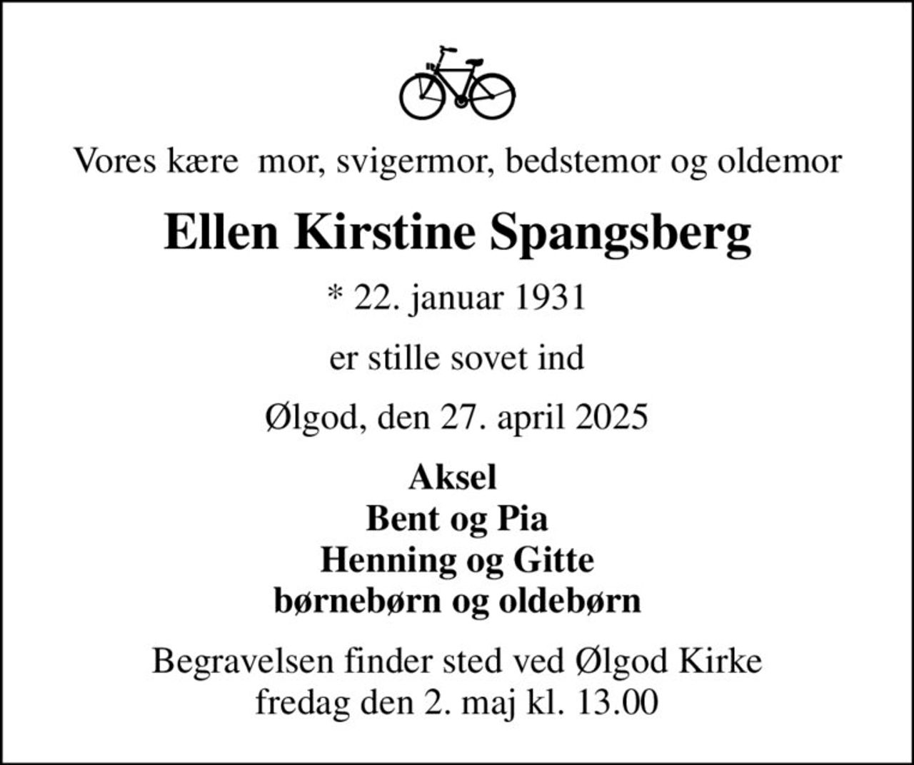 Vores kære  mor, svigermor, bedstemor og oldemor
Ellen Kirstine Spangsberg
* 22. januar 1931
er stille sovet ind
Ølgod, den 27. april 2025
Aksel  Bent og Pia Henning og Gitte børnebørn og oldebørn
Begravelsen finder sted ved Ølgod Kirke  fredag den 2. maj kl. 13.00