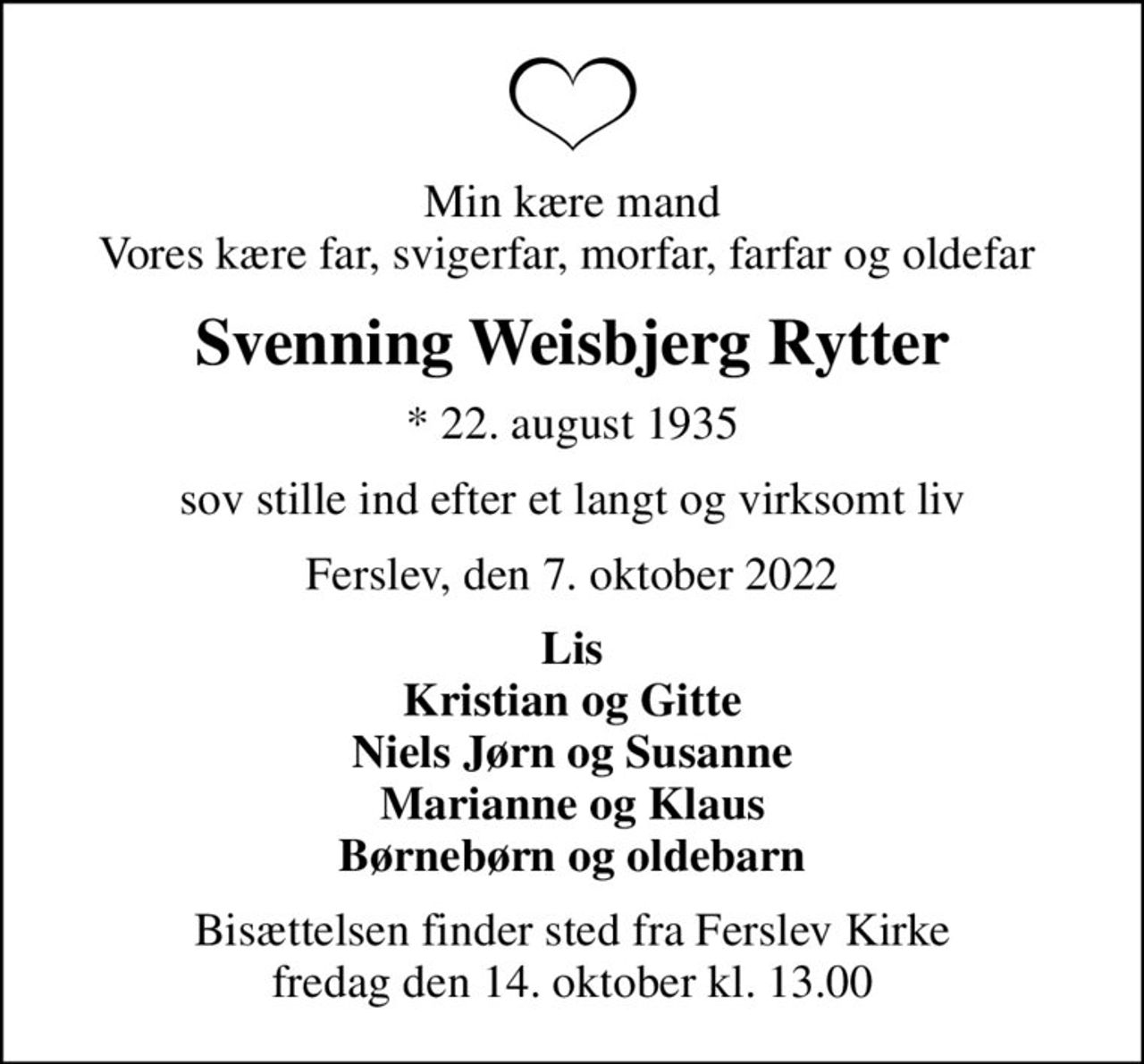 Min kære mand Vores kære far, svigerfar, morfar, farfar og oldefar 
Svenning Weisbjerg Rytter
* 22. august 1935
sov stille ind efter et langt og virksomt liv
Ferslev, den 7. oktober 2022
Lis Kristian og Gitte Niels Jørn og Susanne Marianne og Klaus Børnebørn og oldebarn
Bisættelsen finder sted fra Ferslev Kirke  fredag den 14. oktober kl. 13.00
