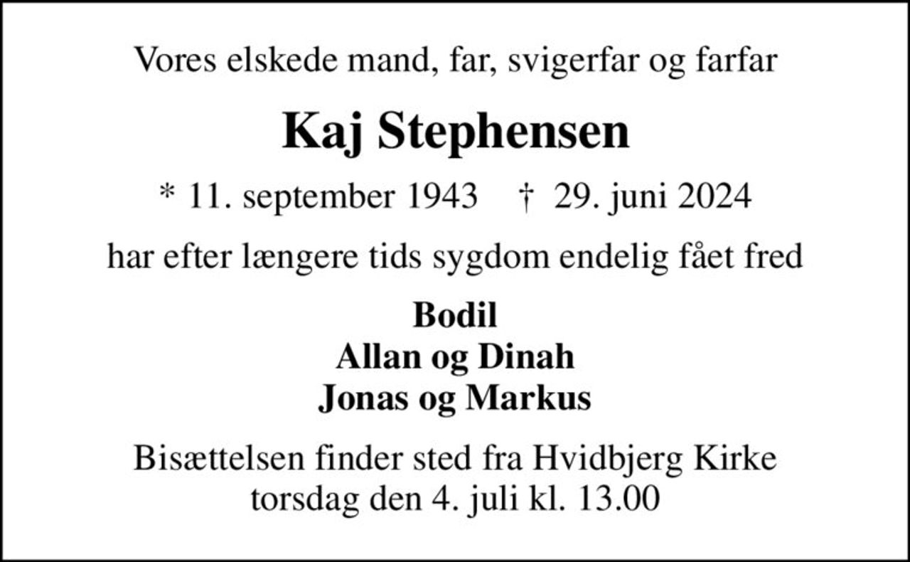 Vores elskede mand, far, svigerfar og farfar
Kaj Stephensen
* 11. september 1943    ✝ 29. juni 2024
har efter længere tids sygdom endelig fået fred
Bodil Allan og Dinah Jonas og Markus
Bisættelsen finder sted fra Hvidbjerg Kirke  torsdag den 4. juli kl. 13.00