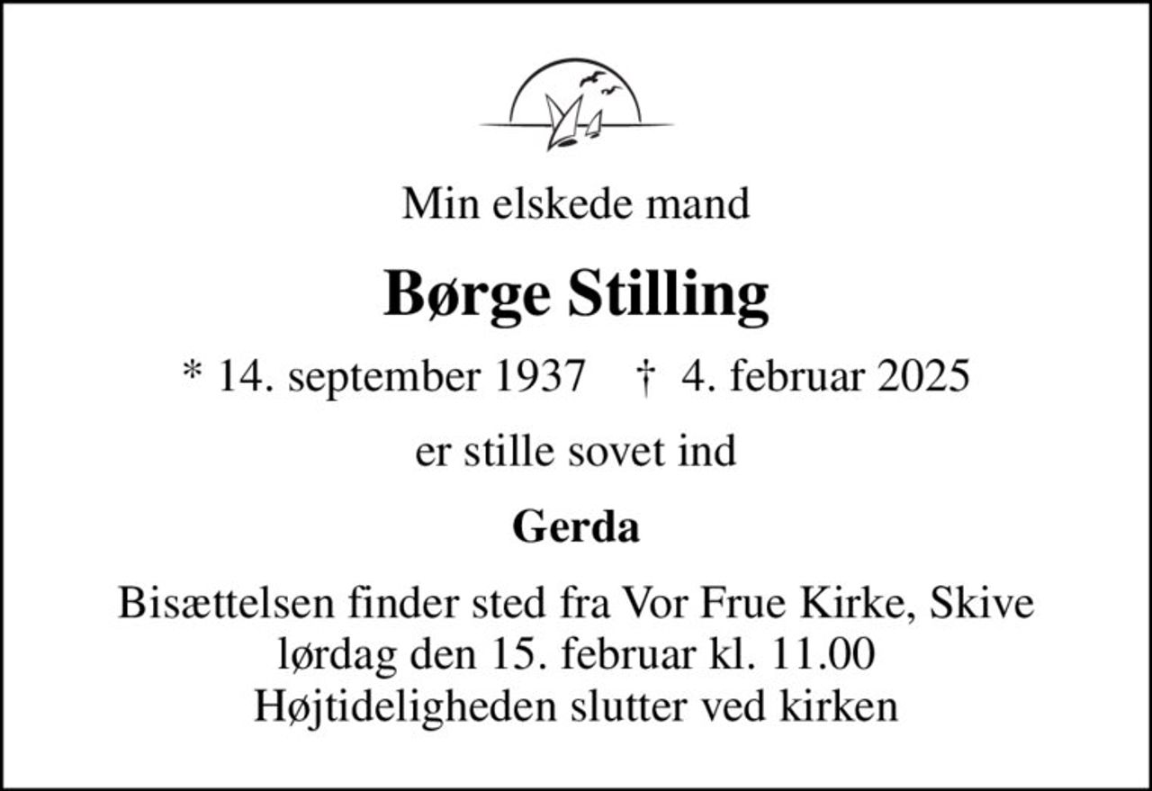 Min elskede mand
Børge Stilling
* 14. september 1937    ✝ 4. februar 2025
er stille sovet ind
Gerda
Bisættelsen finder sted fra Vor Frue Kirke, Skive  lørdag den 15. februar kl. 11.00  Højtideligheden slutter ved kirken
