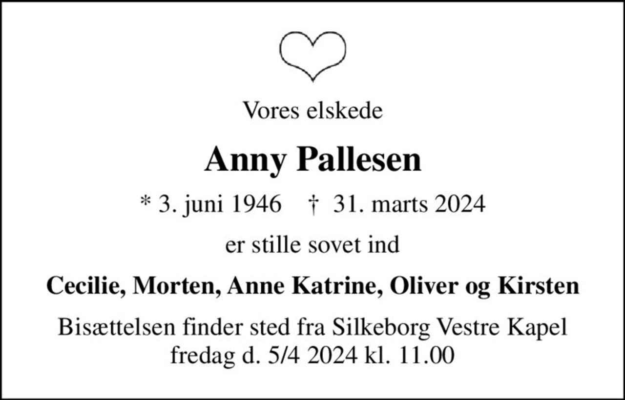 Vores elskede
Anny Pallesen
* 3. juni 1946    ✝ 31. marts 2024
er stille sovet ind
Cecilie, Morten, Anne Katrine, Oliver og Kirsten
Bisættelsen finder sted fra Silkeborg Vestre Kapel fredag d. 5/4 2024 kl. 11.00