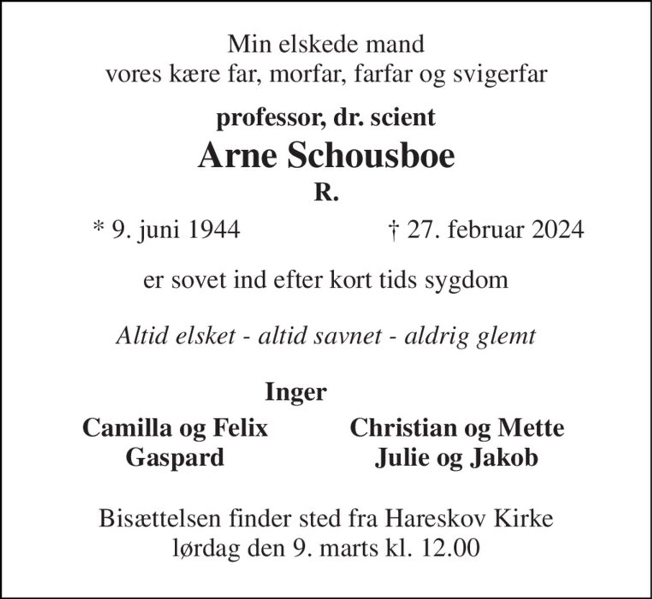 Min elskede mand vores kære far, morfar, farfar og svigerfar 
professor, dr. scient Arne Schousboe R. 
*​ 9. juni 1944 
†​ 27. februar 2024​ 
er sovet ind efter kort tids sygdom 
Altid elsket - altid savnet - aldrig glemt 
Inger          
Camilla og Felix Gaspard 
Christian og Mette Julie og Jakob 
Bisættelsen finder sted fra Hareskov Kirke lørdag den 9. marts kl. 12.00