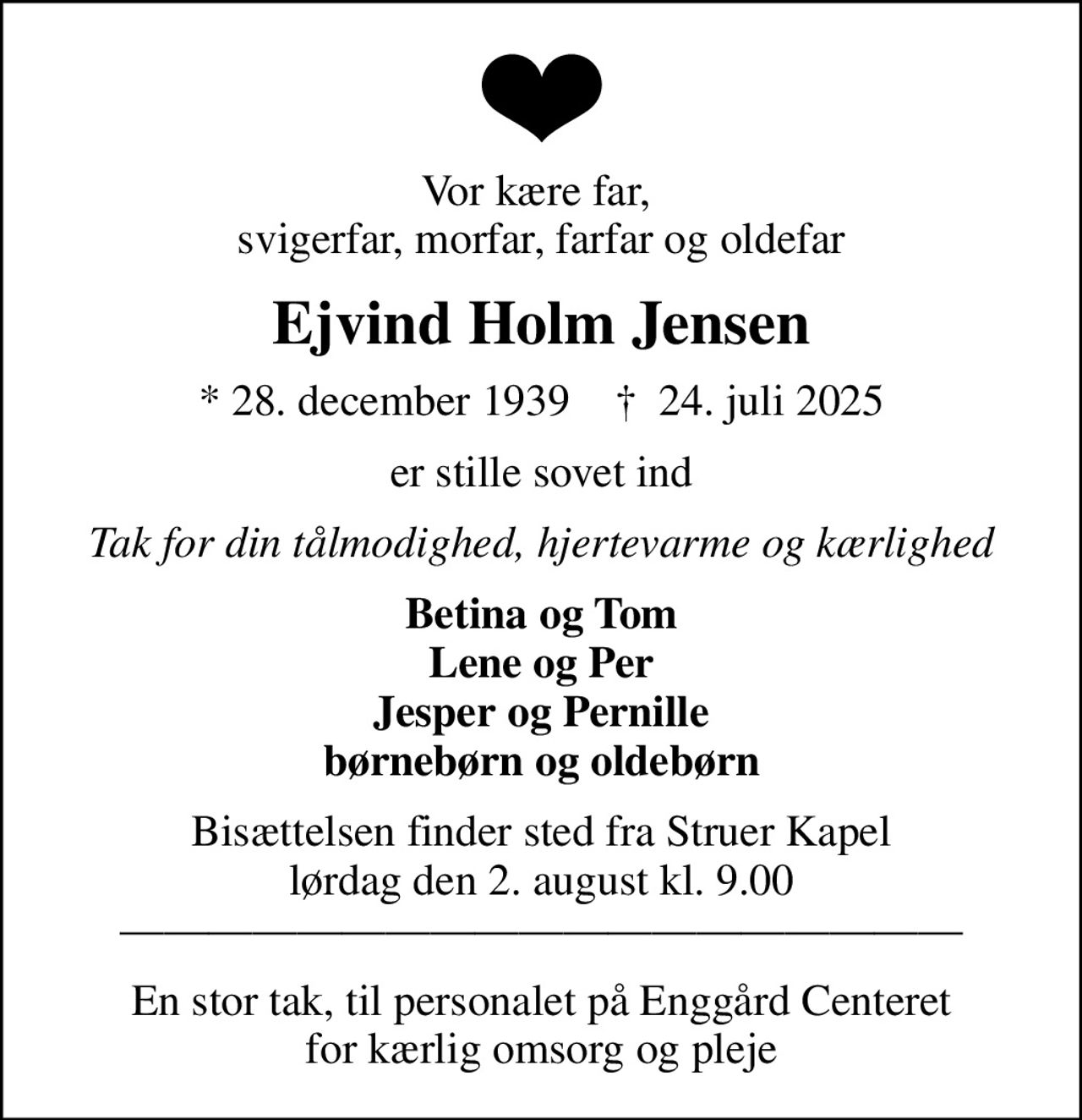 Vor kære far,  svigerfar, morfar, farfar og oldefar
Ejvind Holm Jensen
* 28. december 1939    ✝ 24. juli 2025
er stille sovet ind
Tak for din tålmodighed, hjertevarme og kærlighed
Betina og Tom Lene og Per Jesper og Pernille børnebørn og oldebørn
Bisættelsen finder sted fra Struer Kapel  lørdag den 2. august kl. 9.00  
En stor tak, til personalet på Enggård Centeret for kærlig omsorg og pleje