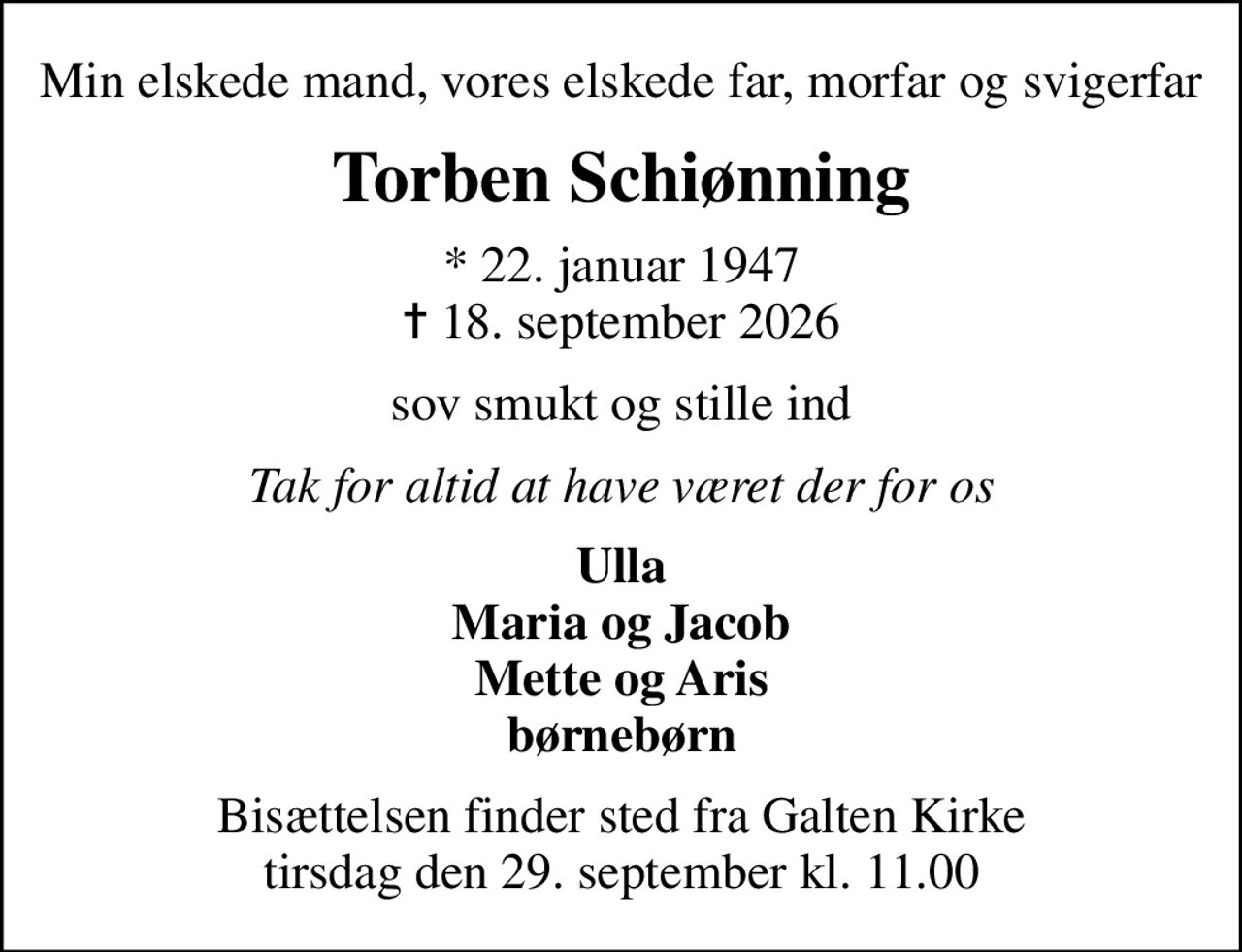 Min elskede mand, vores elskede far, morfar og svigerfar
Torben Schiønning
* 22. januar 1947
						✝ 18. september 2026
sov smukt og stille ind
Tak for altid at have været der for os
Ulla Maria og Jacob Mette og Aris børnebørn
Bisættelsen finder sted fra Galten Kirke  tirsdag den 29. september kl. 11.00