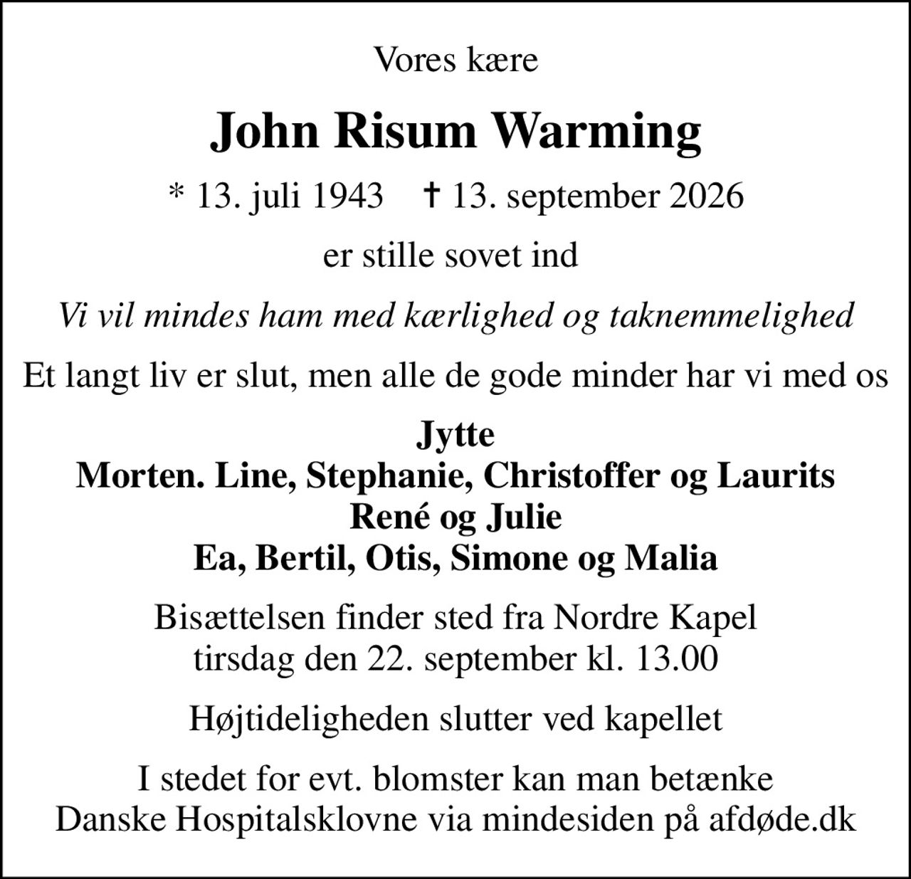 Vores kære
John Risum Warming
* 13. juli 1943    ✝ 13. september 2026
er stille sovet ind 
Vi vil mindes ham med kærlighed og taknemmelighed
Et langt liv er slut, men alle de gode minder har vi med os
Jytte Morten. Line, Stephanie, Christoffer og Laurits René og Julie Ea, Bertil, Otis, Simone og Malia
Bisættelsen finder sted fra Nordre Kapel  tirsdag den 22. september kl. 13.00 
Højtideligheden slutter ved kapellet
I stedet for evt. blomster kan man betænke
					Danske Hospitalsklovne via mindesiden på afdøde.dk