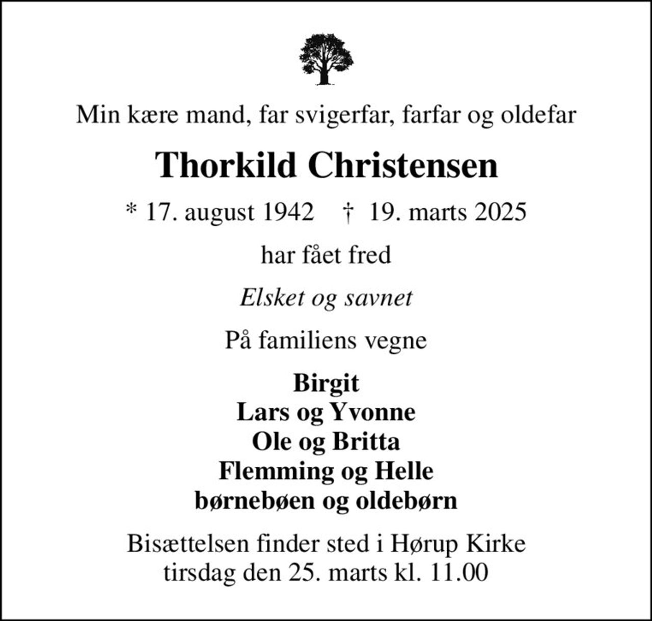 Min kære mand, far svigerfar, farfar og oldefar
Thorkild Christensen
* 17. august 1942    ✝ 19. marts 2025
har fået fred
Elsket og savnet
På familiens vegne
Birgit Lars og Yvonne Ole og Britta Flemming og Helle børnebøen og oldebørn
Bisættelsen finder sted i Hørup Kirke  tirsdag den 25. marts kl. 11.00