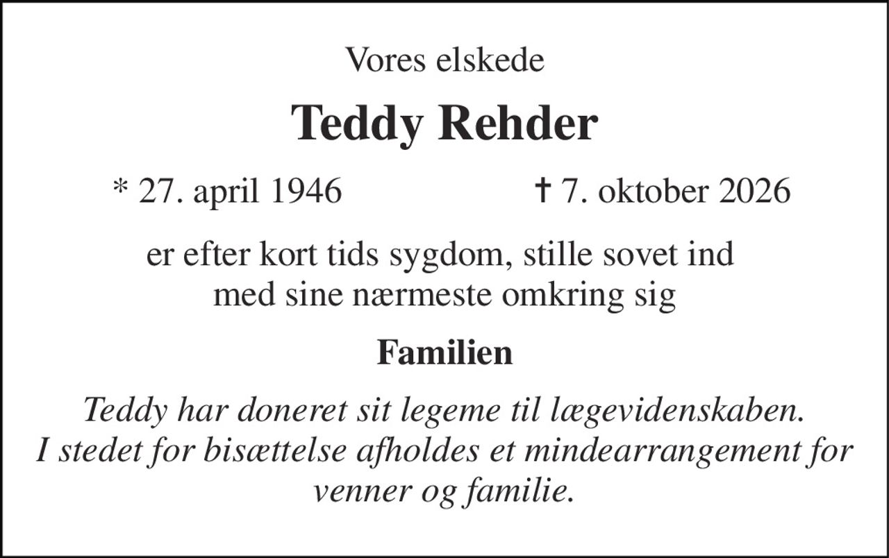 Vores elskede 
Teddy Rehder 
*​ 27. april 1946 
✝​ 7. oktober 2026​ 
er efter kort tids sygdom,  stille sovet ind  med sine nærmeste omkring sig 
Familien 
Teddy har doneret sit legeme til lægevidenskaben. I stedet for bisættelse afholdes et mindearrangement  for venner og familie.